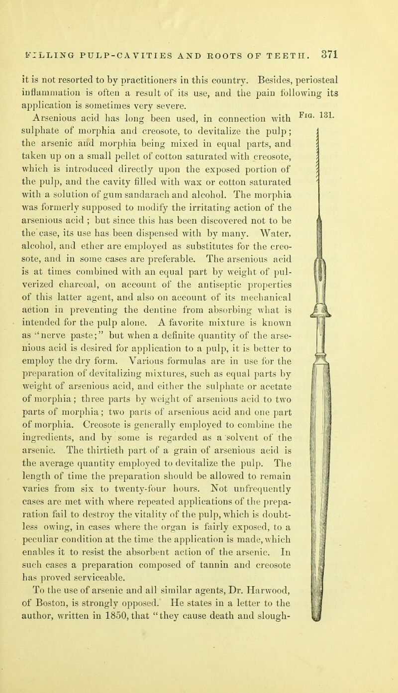Fiq. 13L it is not resorted to by practitioners in this country. Besides, periosteal inflammation is often a result of its use, and the pain following its application is sometimes very severe. Arsenious acid has long been used, in connection with sulphate of morphia and creosote, to devitalize the pulp; the arsenic arid morphia being mixed in equal parts, and taken up on a small pellet of cotton saturated with creosote, which is inti'oduced directly upon the exposed portion of the pulp, and the cavity filled with wax or cotton saturated with a solution of gum sandarach and alcohol. The morphia was formerly supposed to modify the irritating action of the arsenious acid ; but since this has been discovered not to be the'case, its use has been dispensed with by many. Water, alcohol, and ether are employed as substitutes for the creo- sote, and in some cases are preferable. The arsenious acid is at times combiued with an equal part by weight of pul- verized charcoal, on account of the antiseptic properties of this latter agent, and also on account of its mechanical action in preventing the dentine from absorbing what is intended for the pulp alone. A favorite mixture is known as nerve paste; but when a definite quantity of the arse- nious acid is desired for application to a pulp, it is better to employ the dry form. Various formulas are in use for the preparation of devitalizing mixtures, such as equal parts by weight of arsenious acid, and either the sulphate or acetate of morphia; three parts by weight of arsenious acid to two parts of morphia; two parts of arsenious acid and one part of morphia. Creosote is generally employed to combine the ingredients, and by some is regarded as a solvent of the arsenic. The thirtieth part of a grain of arsenious acid is the average quantity employed to devitalize the pulp. The length of time the preparation should be allowed to remain varies from six to twenty-four hours. Not unfrequently cases are met with where repeated applications of the prepa- ration fail to destroy the vitality of the pulp, which is doubt- less owing, in cases where the organ is fairly exposed, to a peculiar condition at the time the application is made, which enables it to resist the absorbent action of the arsenic. In such cases a preparation composed of tannin and creosote has proved serviceable. To the use of arsenic and all similar agents, Dr. Hanvood, of Boston, is strongly opposed. He states in a letter to the author, written in 1850,that they cause death and slough- i ,*