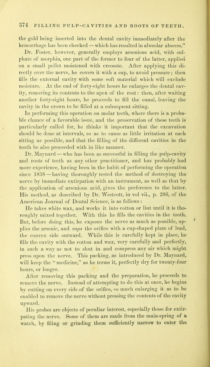 AND ROOTS OF TEETH. the gold being inserted into the dental cavity immediately after the hemorrhage has been checked — which has resulted in alveolar abscess. Dr. Foster, however, generally employs arsenious acid, with sul- phate of morphia, one part of the former to four of the latter, applied on a small pellet moistened with creosote. After applying this di- rectly over the nerve, he covers it with a cap, to avoid pressure; then tills the external cavity with some soft material which will exclude moisture. At the end of forty-eight hours he enlarges the dental cav- ity, removing its contents to the apex of the root: then, after waiting another forty-eight hours, he proceeds to fill the canal, leaving the cavity in the crown to be filled at a subsequent sitting. In performing this operation on molar teeth, where there is a proba- ble chance of a favorable issue, and the preservation of these teeth is particularly called for, he thinks it important that the excavation should be done at intervals, so as to cause as little irritation at each sitting as possible, and that the filling of the different cavities in the tooth be also proceeded with in like manner. Dr. Maynard—who has been as successful in filling the pulp-cavity and roots of teeth as any other practitioner, and has probably had more experience, having been in the habit of performing the operation since 1838—having thoroughly tested the method of destroying the nerve by immediate extirpation with an instrument, as well as that by the application of arsenious acid, gives the preference to the latter. His method, as described by Dr. Westcott, in vol vii., p. 286, of the American Journal of Dental Science, is as follows : He takes white wax, and works it into cotton or lint until it is tho- roughly mixed together. With this he fills the cavities in the tooth. But, before doing this, he exposes the nerve as much as possible, ap- plies the arsenic, and caps the orifice with a cup-shaped plate of lead, the convex side outward. While this is carefully kept in place, he fills the cavity with the cotton and wax, very carefully and perfectly, in such a way as not to shut in and compress any air which might press upon the nerve. This packing, as introduced by Dr. Maynard, will keep the medicine, as he terms it, perfectly dry for twenty-four hours, or longer. After removing this packing and the preparation, he proceeds to remove the nerve. Instead of attempting to do this at once, he begins by cutting on every side of the orifice, so much enlarging it as to be enabled to remove the nerve without pressing the contents of the cavity upward. His probes are objects of peculiar interest, especially those for extir- pating the nerve. Some of them are made from the main-spring of a watch, by filing or grinding them sufficiently narrow to enter the