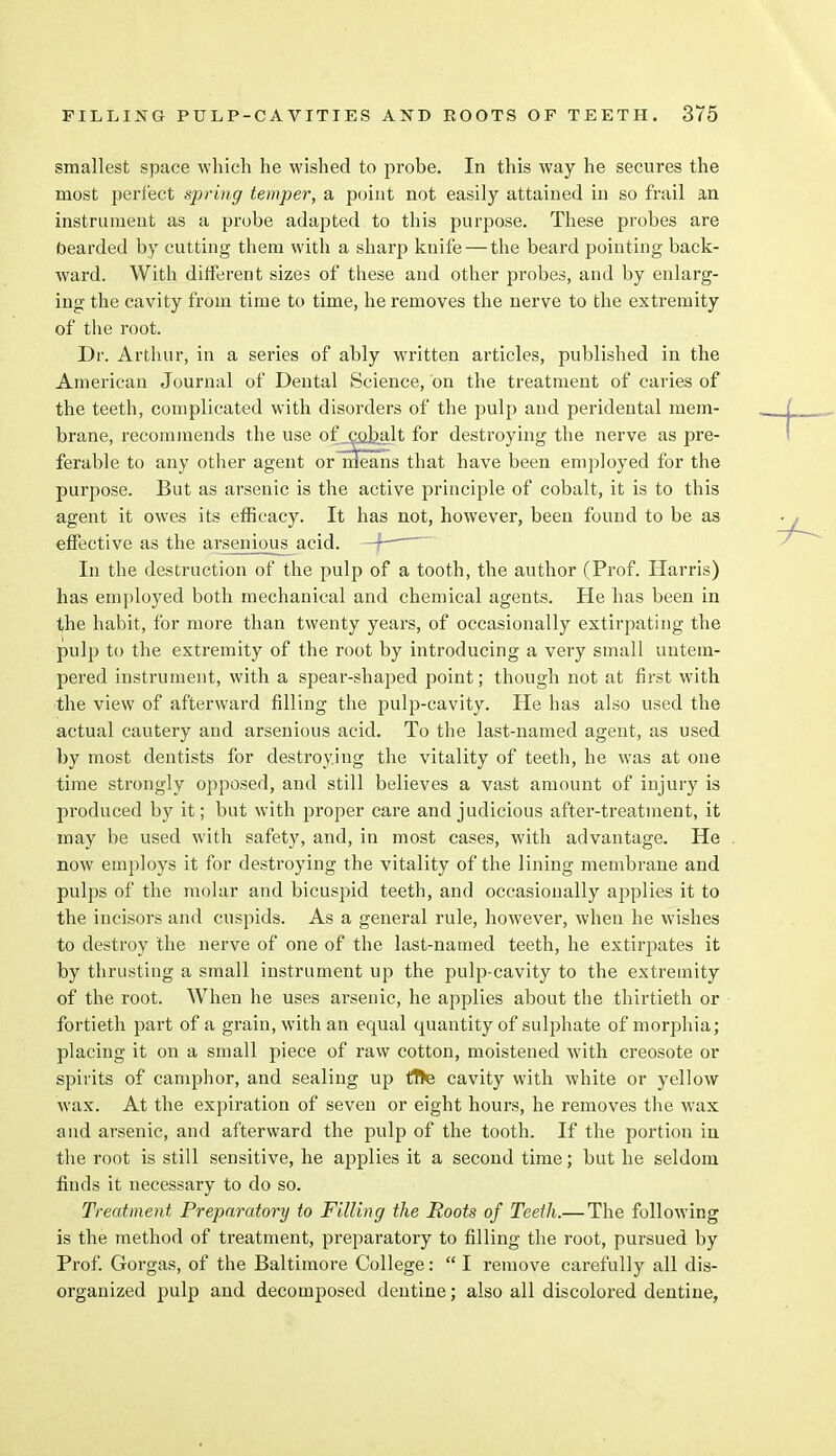smallest space which he wished to probe. In this way he secures the most perfect spring temper, a point not easily attained in so frail an instrument as a probe adapted to this purpose. These probes are bearded by cutting them with a sharp knife — the beard pointing back- ward. With different sizes of these and other probes, and by enlarg- ing the cavity from time to time, he removes the nerve to the extremity of the root. Dr. Arthur, in a series of ably written articles, published in the American Journal of Dental Science, on the treatment of caries of the teeth, complicated with disorders of the pulp and peridental mem- brane, recommends the use of j;oJbalt for destroying the nerve as pre- ferable to any other agent or means that have been employed for the purpose. But as arsenic is the active principle of cobalt, it is to this agent it owes its efficacy. It has not, however, been found to be as effective as the arsenious acid. —f- In the destruction of the pulp of a tooth, the author (Prof. Harris) has employed both mechanical and chemical agents. He has been in the habit, for more than twenty years, of occasionally extirpating the pulp to the extremity of the root by introducing a very small untem- pered instrument, with a spear-shaped point; though not at first with the view of afterward filling the pulp-cavity. He has also used the actual cautery and arsenious acid. To the last-named agent, as used by most dentists for destroying the vitality of teeth, he was at one time strongly opposed, and still believes a vast amount of injury is produced by it; but with proper care and judicious after-treatment, it may be used with safety, and, in most cases, with advantage. He now employs it for destroying the vitality of the lining membrane and pulps of the molar and bicuspid teeth, and occasionally applies it to the incisors and cuspids. As a general rule, however, when he wishes to destroy the nerve of one of the last-named teeth, he extirpates it by thrusting a small instrument up the pulp-cavity to the extremity of the root. When he uses arsenic, he applies about the thirtieth or fortieth part of a grain, with an equal quantity of sulphate of morphia; placing it on a small piece of raw cotton, moistened with creosote or spirits of camphor, and sealing up flte cavity with white or yellow wax. At the expiration of seven or eight hours, he removes the wax and arsenic, and afterward the pulp of the tooth. If the portion in the root is still sensitive, he applies it a second time; but he seldom finds it necessary to do so. Treatment Preparatory to Filling the Roots of Teeth.—The following is the method of treatment, preparatory to filling the root, pursued by Prof. Gorgas, of the Baltimore College:  I remove carefully all dis- organized pulp and decomposed dentine; also all discolored dentine,
