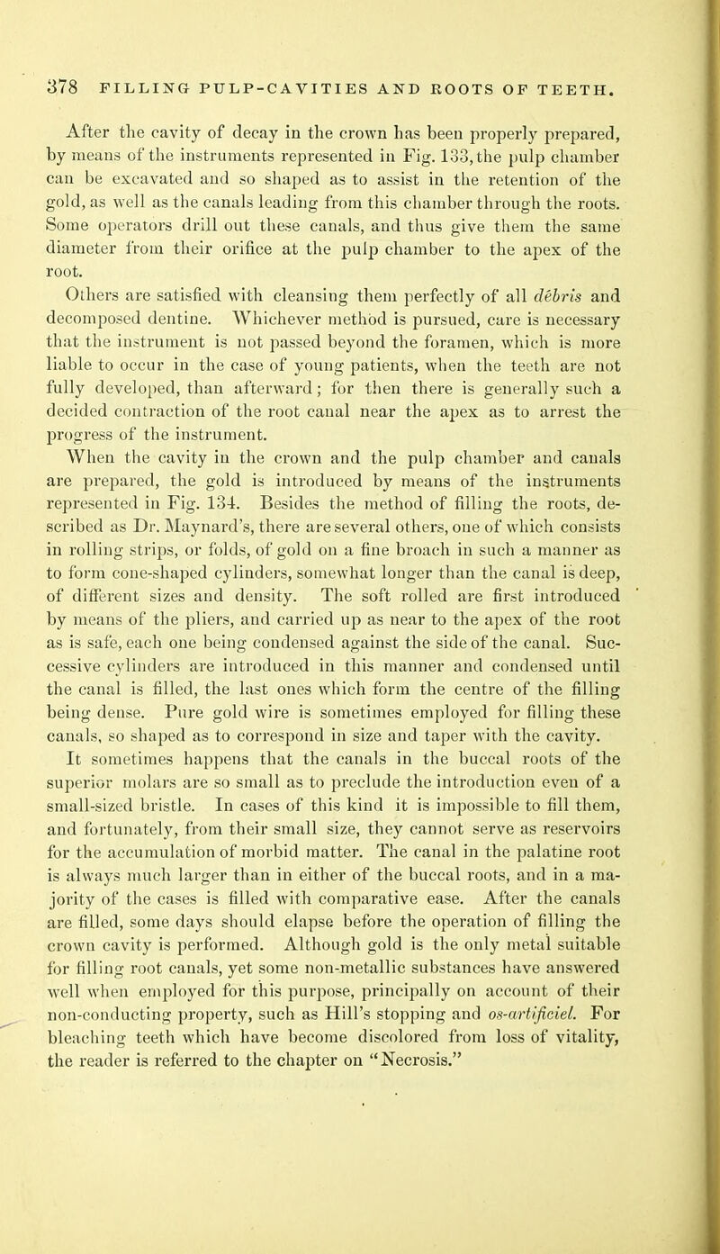 After the cavity of decay in the crown has been properly prepared, by means of the instruments represented in Fig. 133, the pulp chamber can be excavated and so shaped as to assist in the retention of the gold, as well as the canals leading from this chamber through the roots. Some ojaerators drill out these canals, and thus give them the same diameter from their orifice at the pulp chamber to the apex of the root. Others are satisfied with cleansing them perfectly of all debris and decomposed dentine. Whichever method is pursued, care is necessary that the instrument is not passed beyond the foramen, which is more liable to occur in the case of young patients, when the teeth are not fully developed, than afterward; for then there is generally such a decided contraction of the root canal near the apex as to arrest the progress of the instrument. When the cavity in the crown and the pulp chamber and canals are prepared, the gold is introduced by means of the instruments represented in Fig. 134. Besides the method of filling the roots, de- scribed as Dr. Maynard's, there are several others, one of which consists in rolling strips, or folds, of gold on a fine broach in such a manner as to form cone-shaped cylinders, somewhat longer than the canal is deep, of different sizes and density. The soft rolled are first introduced by means of the pliers, and carried up as near to the apex of the root as is safe, each one being condensed against the side of the canal. Suc- cessive cylinders are introduced in this manner and condensed until the canal is filled, the last ones which form the centre of the filling being dense. Pure gold wire is sometimes employed for filling these canals, so shaped as to correspond in size and taper with the cavity. It sometimes happens that the canals in the buccal roots of the superior molars are so small as to preclude the introduction even of a small-sized bristle. In cases of this kind it is impossible to fill them, and fortunately, from their small size, they cannot serve as reservoirs for the accumulation of morbid matter. The canal in the palatine root is always much larger than in either of the buccal roots, and in a ma- jority of the cases is filled with comparative ease. After the canals are filled, some days should elapse before the operation of filling the crown cavity is performed. Although gold is the only metal suitable for filling root canals, yet some non-metallic substances have answered well when employed for this purpose, principally on account of their non-conducting property, such as Hill's stopping and os-artificiel. For bleaching teeth which have become discolored from loss of vitality, the reader is referred to the chapter on Necrosis.