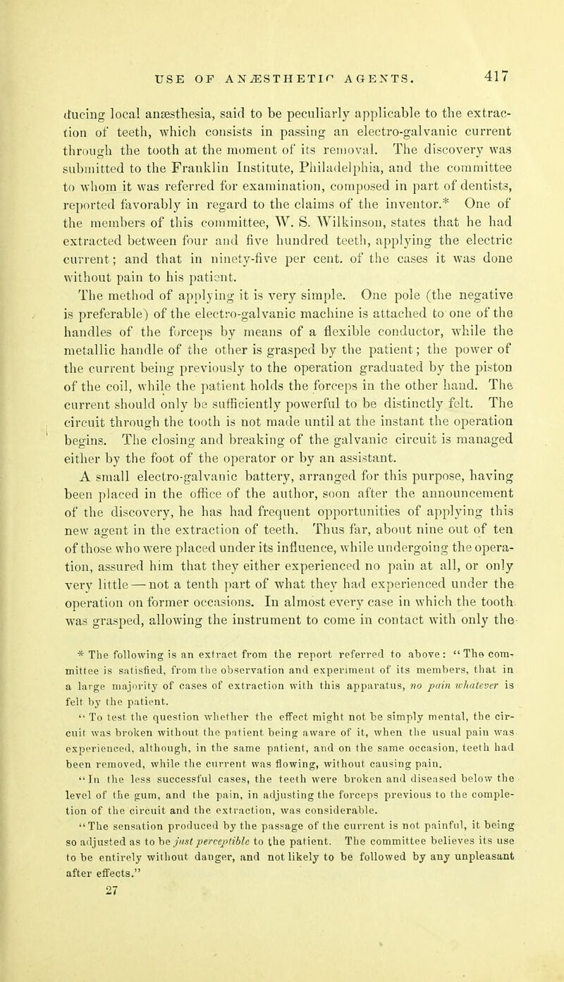 ttucing local ansesthesia, said to be peculiarly applicable to the extrac- tion of teeth, which consists in passing an electro-galvanic current through the tooth at the moment of its removal. The discovery was submitted to the Franklin Institute, Philadelphia, and the committee to whom it was referred for examination, composed in part of dentists, reported favorably in regard to the claims of the inventor.* One of the members of this committee, W. S, Wilkinson, states that he had extracted between four and five hundred teeth, applying the electric current; and that in ninety-five per cent, of the cases it was done without pain to his patient. The method of applying it is very simple. One pole (the negative is preferable) of the electro-galvanic machine is attached to one of the handles of the forceps by means of a flexible conductor, while the metallic handle of the other is grasped by the patient; the power of the current being previously to the operation graduated by the piston of the coil, while the patient holds the forceps in the other hand. The current should only be sufficiently powerful to be distinctly felt. The circuit through the tooth is not made until at the instant the operation begins. The closing and breaking of the galvanic circuit is managed either by the foot of the operator or by an assistant. A small electro-galvanic battery, arranged for this purpose, having been placed in the office of the author, soon after the announcement of the discovery, he has had frequent opportunities of applying this new agent in the extraction of teeth. Thus far, about nine out of ten of those who were placed under its influence, while undergoing the opera- tion, assured him that they either experienced no pain at all, or only very little — not a tenth part of what they had experienced under the operation on former occasions. In almost every case in which the tooth was grasped, allowing the instrument to come in contact with only the * The following is an extract from the report referred to above:  The com- mittee is satisfied, from the observation and experiment of its members, that in a large majority of cases of extraction with this apparatus, no pain u-halever is felt by the patient.  To test the question whether the effect might not be simply mental, the cir- cuit was broken without the patient being aware of it, when the usual pain was experienced, although, in the same patient, and on the same occasion, teeth had been removed, while the current was flowing, without causing pain. In the less successful cases, the teeth were broken and diseased below the level of the gum, and the pain, in adjusting the forceps previous to the comple- tion of the circuit and the extraction, was considerable. The sensation produced by the passage of the current is not painful, it being so adjusted as to be just perceptible to the patient. The committee believes its use to be entirely without danger, and not likely to be followed by any unpleasant after effects. 27