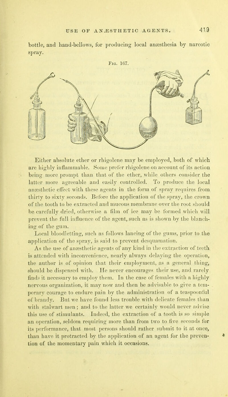 bottle, and hand-bellows, for producing local anaesthesia by narcotic spray. Fig. 167. Either absolute ether or rhigolene may be employed, both of which are highly inflammable. Some prefer rhigolene on account of its action being more prompt than that of the ether, while others consider the latter more agreeable and easily controlled. To produce the local anaesthetic effect with these agents in the form of spray requires from thirty to sixty seconds. Before the application of the spray, the crown of the tooth to be extracted and mucous membrane over the root should be carefully dried, otherwise a film of ice may be formed which will prevent the full influence of the agent, such as is shown by the blanch- ing of the gum. Local bloodletting, such as follows lancing of the gums, prior to the application of the spray, is said to prevent desquamation. As the use of anaesthetic agents of any kind in the extraction of teeth is attended with inconvenience, nearly always delaying the operation, the author is of opinion that their employment, as a general thing, should be dispensed with. He never encourages their use, and rarely finds it necessary to employ them. In the case of females with a highly nervous organization, it may now and then be advisable to give a tem- porary courage to endure pain by the administration of a teaspoonful of brandy. But we have found less trouble with delicate females than with stalwart men; and to the latter we certainly would never advise this use of stimulants. Indeed, the extraction of a tooth is so simple an operation, seldom requiring more than from two to five seconds for its performance, that most persons should rather submit to it at once, than have it protracted by the application of an agent for the preven- tion of the momentary pain which it occasions.