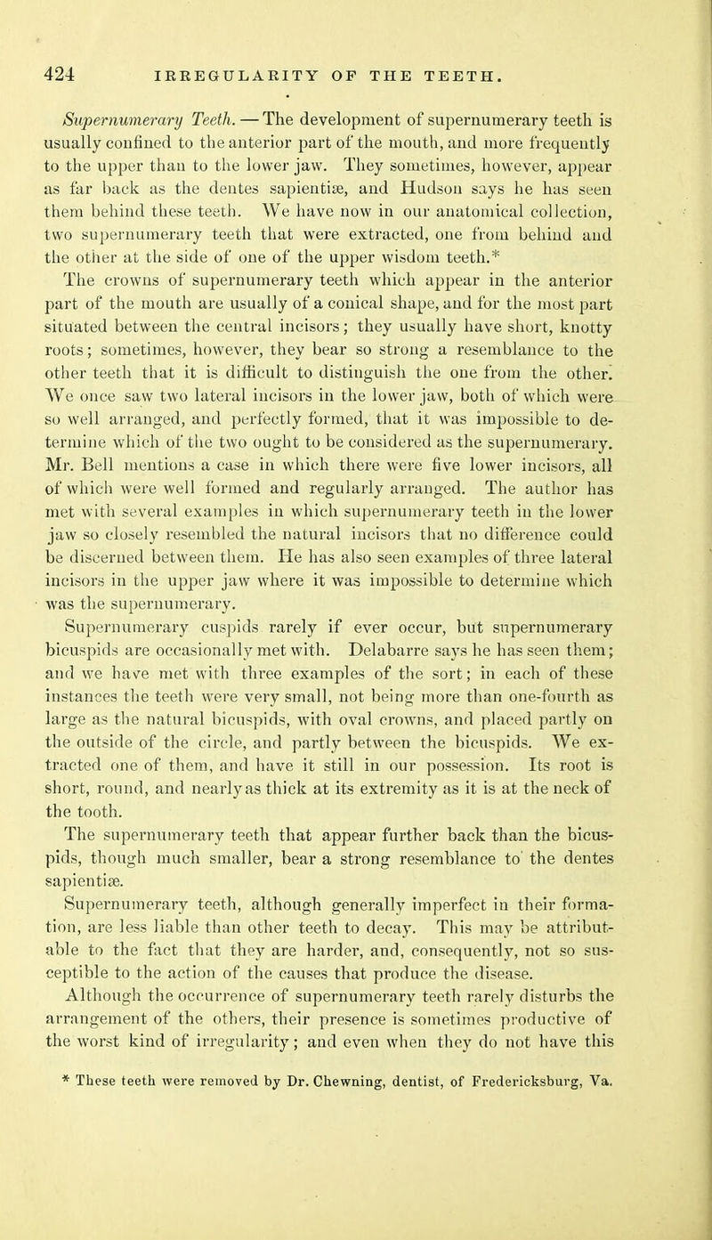 Supernumerary Teeth. — The development of supernumerary teeth is usually confined to the anterior part of the mouth, and more frequently to the upper than to the lower jaw. They sometimes, however, appear as far back as the dentes sapientise, and Hudson says he has seen them behind these teeth. We have now in our anatomical collection, two supernumerary teeth that were extracted, one from behind and the other at the side of one of the upper wisdom teeth.* The crowns of supernumerary teeth which appear in the anterior part of the mouth are usually of a conical shape, and for the most part situated between the central incisors; they usually have short, knotty roots; sometimes, however, they bear so strong a resemblance to the other teeth that it is difficult to distinguish the one from the other. We once saw two lateral incisors in the lower jaw, both of which were so well arranged, and perfectly formed, that it was impossible to de- termine which of the two ought to be considered as the supernumerary. Mr. Bell mentions a case in which there were five lower incisors, all of which were well formed and regularly arranged. The author has met with several examples in which supernumerary teeth in the lower jaw so closely resembled the natural incisors that no difference could be discerned between them. He has also seen examples of three lateral incisors in the upper jaw where it was impossible to determine which was the supernumerary. Supernumerary cuspids rarely if ever occur, but supernumerary bicuspids are occasionally met with. Delabarre says he has seen them; and we have met with three examples of the sort; in each of these instances the teeth were very small, not being more than one-fourth as large as the natural bicuspids, with oval crowns, and placed partly on the outside of the circle, and partly between the bicuspids. We ex- tracted one of them, and have it still in our possession. Its root is short, round, and nearly as thick at its extremity as it is at the neck of the tooth. The supernumerary teeth that appear further back than the bicus- pids, though much smaller, bear a strong resemblance to' the dentes sapientise. Supernumerary teeth, although generally imperfect in their forma- tion, are less liable than other teeth to decay. This may be attribut- able to the fact that they are harder, and, consequently, not so sus- ceptible to the action of the causes that produce the disease. Although the occurrence of supernumerary teeth rarely disturbs the arrangement of the others, their presence is sometimes productive of the worst kind of irregularity; and even when they do not have this * These teeth were removed by Dr. Chewning, dentist, of Fredericksburg, Va.