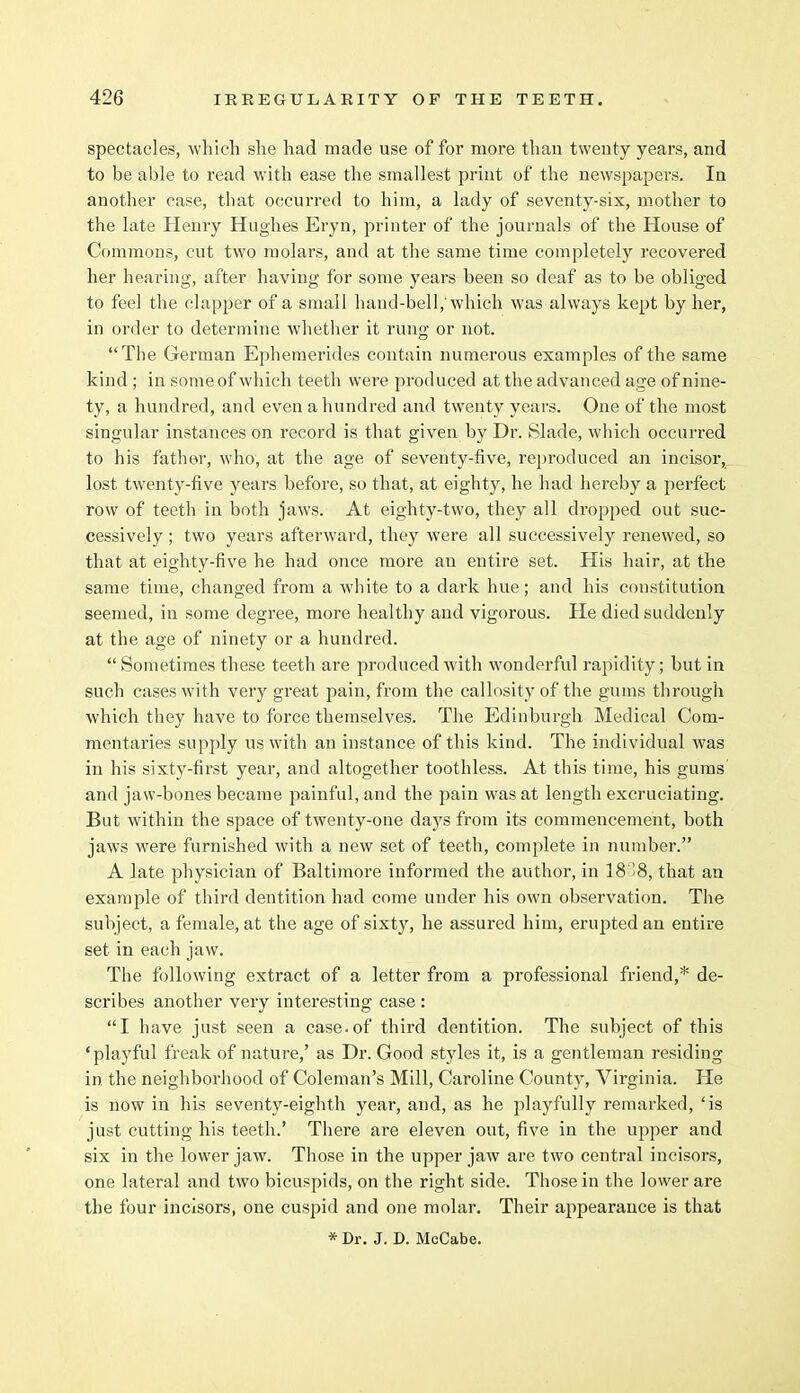 spectacles, which she had made use of for more than twenty years, and to be able to read with ease the smallest print of the newspapers. In another case, that occurred to him, a lady of seventy-six, mother to the late Henry Hughes Eryn, printer of the journals of the House of Commons, cut two molars, and at the same time completely recovered her hearing, after having for some years been so deaf as to be obliged to feel the clapper of a small hand-bell,'which was always kept by her, in order to determine whether it rung or not. The German Ephemerides contain numerous examples of the same kind ; in some of which teeth were produced at the advanced age of nine- ty, a hundred, and even a hundred and twenty years. One of the most singular instances on record is that given by Dr. Slade, which occurred to his father, who, at the age of seventy-five, reproduced an incisor, lost twenty-five years before, so that, at eighty, he had hereby a perfect row of teeth in both jaws. At eighty-two, they all dropped out suc- cessively ; two years afterward, they were all successively renewed, so that at eighty-five he had once more an entire set. His hair, at the same time, changed from a white to a dark hue; and his constitution seemed, in some degree, more healthy and vigorous. He died suddenly at the age of ninety or a hundred.  Sometimes these teeth are produced with wonderful rapidity; but in such cases with very great pain, from the callosity of the gums through which they have to force themselves. The Edinburgh Medical Com- mentaries supply us with an instance of this kind. The individual was in his sixty-first year, and altogether toothless. At this time, his gums and jaw-bones became painful, and the pain was at length excruciating. But within the space of twenty-one days from its commencement, both jaws were furnished with a new set of teeth, complete in number. A late physician of Baltimore informed the author, in 18*38, that an example of third dentition had come under his own observation. The subject, a female, at the age of sixty, he assured him, erupted an entire set in each jaw. The following extract of a letter from a professional friend,* de- scribes another very interesting case : I have just seen a case.of third dentition. The subject of this 'playful freak of nature,' as Dr. Good styles it, is a gentleman residing in the neighborhood of Coleman's Mill, Caroline County, Virginia. He is now in his seventy-eighth year, and, as he playfully remarked, 'is just cutting his teeth.' There are eleven out, five in the upper and six in the lower jaw. Those in the upper jaw are two central incisors, one lateral and two bicuspids, on the right side. Those in the lower are the four incisors, one cuspid and one molar. Their appearance is that * Dr. J. D. McCabe.