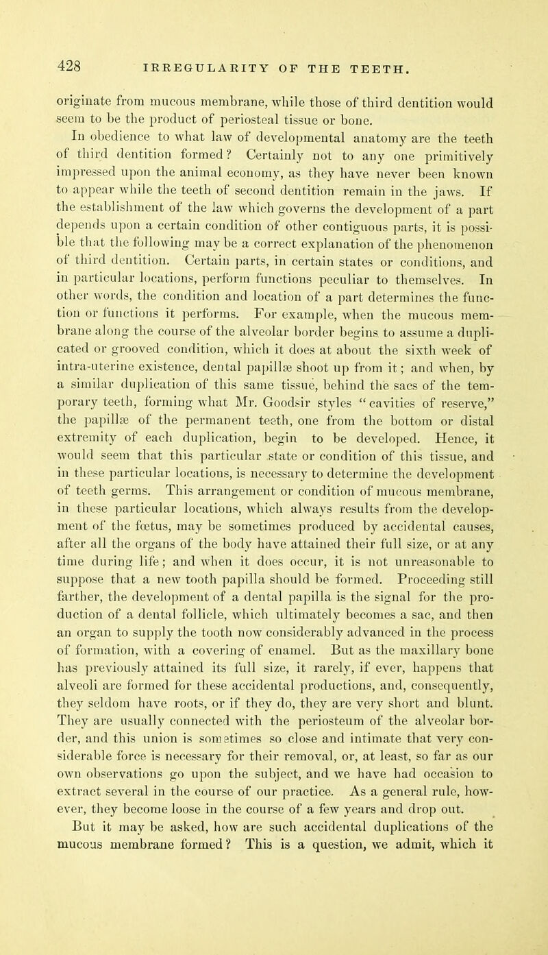 originate from mucous membrane, while those of third dentition would seem to be the product of periosteal tissue or bone. In obedience to what law of developmental anatomy are the teeth of third dentition formed? Certainly not to any one primitively impressed upon the animal economy, as they have never been known to appear while the teeth of second dentition remain in the jaws. If the establishment of the law which governs the development of a part depends upon a certain condition of other contiguous parts, it is possi- ble that the following maybe a correct explanation of the phenomenon of third dentition. Certain parts, in certain states or conditions, and in particular locations, perform functions peculiar to themselves. In other words, the condition and location of a part determines the func- tion or functions it performs. For example, when the mucous mem- brane along the course of the alveolar border begins to assume a dupli- cated or grooved condition, which it does at about the sixth week of intra-uterine existence, dental papillae shoot up from it; and when, by a similar duplication of this same tissue, behind the sacs of the tem- porary teeth, forming what Mr. Goodsir styles cavities of reserve, the papillae of the permanent teeth, one from the bottom or distal extremity of each duplication, begin to be developed. Hence, it would seem that this particular state or condition of this tissue, and in these particular locations, is necessary to determine the development of teeth germs. This arrangement or condition of mucous membrane, in these particular locations, which always results from the develop- ment of the foetus, may be sometimes produced by accidental causes, after all the organs of the body have attained their full size, or at any time during life; and when it does occur, it is not unreasonable to suppose that a new tooth papilla should be formed. Proceeding still farther, the development of a dental papilla is the signal for the pro- duction of a dental follicle, which ultimately becomes a sac, and then an organ to supply the tooth now considerably advanced in the process of formation, with a covering of enamel. But as the maxillary bone has previously attained its full size, it rarely, if ever, happens that alveoli are formed for these accidental productions, and, consequently, they seldom have roots, or if they do, they are very short and blunt. They are usually connected with the periosteum of the alveolar bor- der, and this union is sometimes so close and intimate that very con- siderable force is necessary for their removal, or, at least, so far as our own observations go upon the subject, and we have had occasion to extract several in the course of our practice. As a general rule, how- ever, they become loose in the course of a few years and drop out. But it may be asked, how are such accidental duplications of the mucous membrane formed? This is a question, we admit, which it