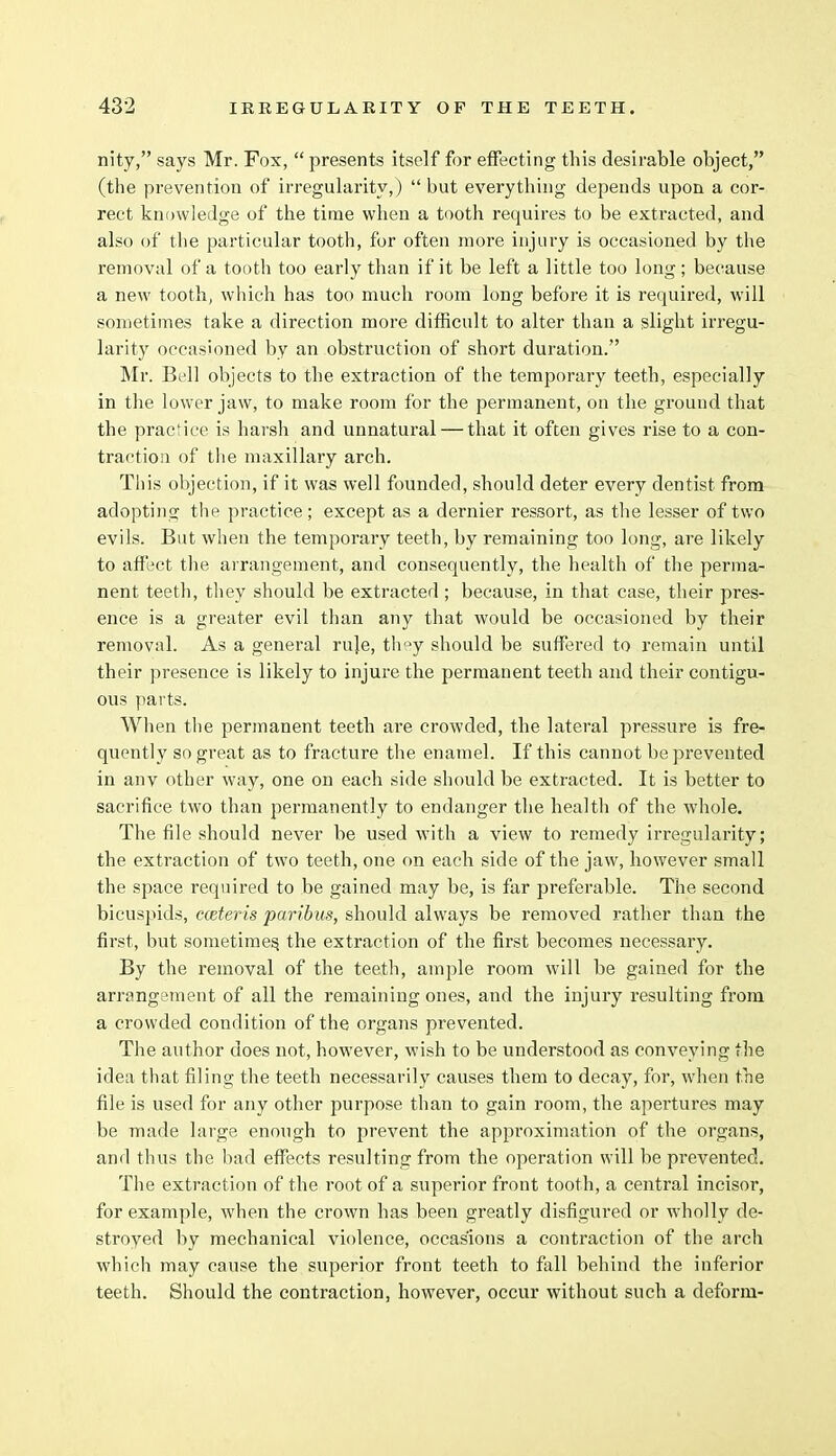 nity, says Mr. Fox,  presents itself for effecting this desirable object, (the prevention of irregularity,)  but everything depends upon a cor- rect knowledge of the time when a tooth requires to be extracted, and also of the particular tooth, for often more injury is occasioned by the removal of a tooth too early than if it be left a little too long; because a new tooth, which has too much room long before it is required, will sometimes take a direction more difficult to alter than a slight irregu- larity occasioned by an obstruction of short duration. Mr. Bell objects to the extraction of the temporary teeth, especially in the lower jaw, to make room for the permanent, on the ground that the practice is harsh and unnatural — that it often gives rise to a con- traction of the maxillary arch. This objection, if it was well founded, should deter every dentist from adopting the practice; except as a dernier ressort, as the lesser of two evils. But when the temporary teeth, by remaining too long, are likely to affect the arrangement, and consequently, the health of the perma- nent teeth, they should be extracted ; because, in that case, their pres- ence is a greater evil than any that would be occasioned by their removal. As a general ru]e, th°y should be suffered to remain until their presence is likely to injure the permanent teeth and their contigu- ous parts. When the permanent teeth are crowded, the lateral pressure is fre- quently so great as to fracture the enamel. If this cannot be prevented in anv other way, one on each side should be extracted. It is better to sacrifice two than permanently to endanger the health of the whole. The file should never be used with a view to remedy irregularity; the extraction of two teeth, one on each side of the jaw, however small the space required to be gained may be, is far preferable. The second bicuspids, cceteris paribus, should always be removed rather than the first, but sometimes, the extraction of the first becomes necessary. By the removal of the teeth, ample room will be gained for the arrangement of all the remaining ones, and the injury resulting from a crowded condition of the organs prevented. The author does not, however, wish to be understood as conveying the idea that filing the teeth necessarily causes them to decay, for, when the file is used for any other purpose than to gain room, the apertures may be made large enough to prevent the approximation of the organs, and thus the bad effects resulting from the operation will be prevented. The extraction of the root of a superior front tooth, a central incisor, for example, when the crown has been greatly disfigured or wholly de- stroyed by mechanical violence, occasions a contraction of the arch which may cause the superior front teeth to fall behind the inferior teeth. Should the contraction, however, occur without such a deform-