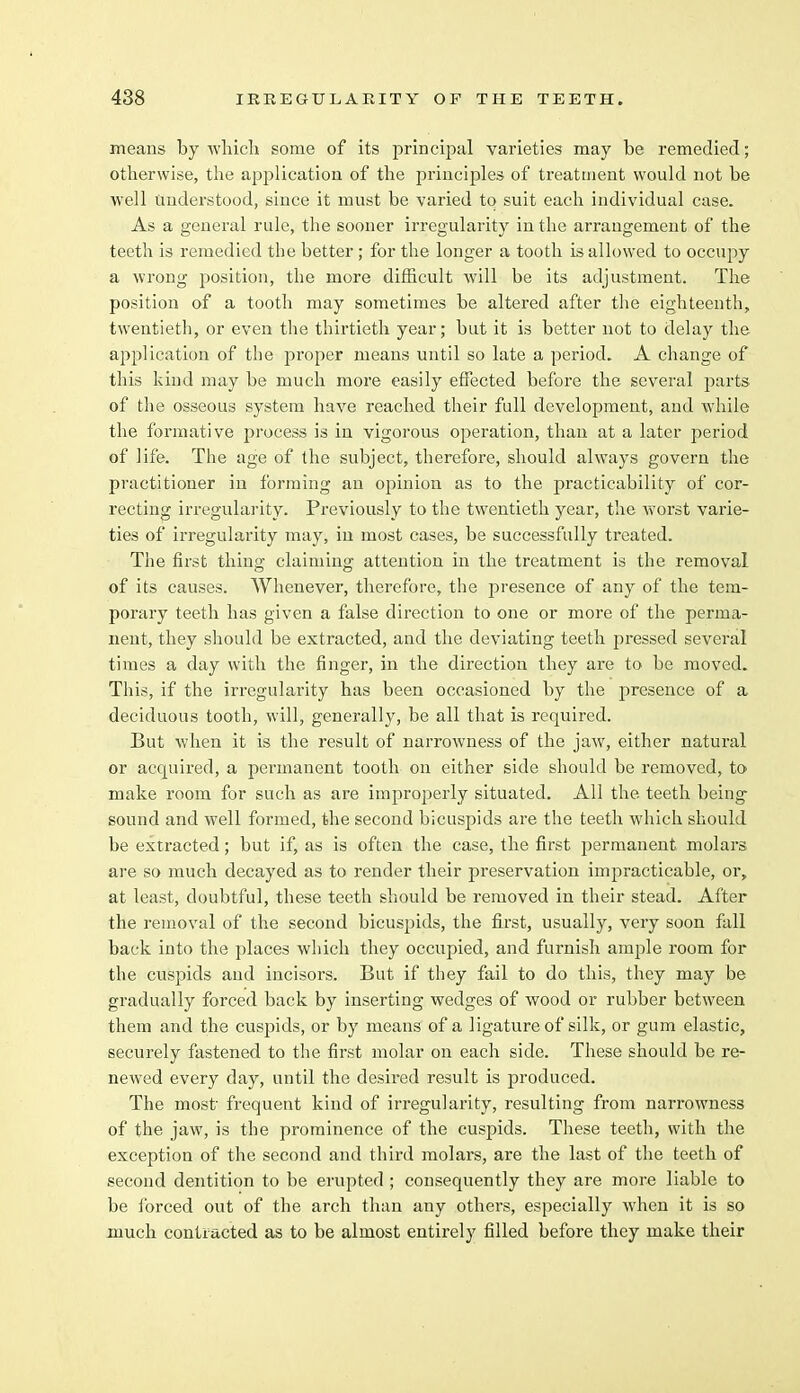 means by which some of its principal varieties may be remedied; otherwise, the application of the principles of treatment would not be well understood, since it must be varied to suit each individual case. As a general rule, the sooner irregularity in the arrangement of the teeth is remedied the better ; for the longer a tooth is allowed to occupy a wrong position, the more difficult will be its adjustment. The position of a tooth may sometimes be altered after the eighteenth, twentieth, or even the thirtieth year; but it is better not to delay the application of the proper means until so late a period. A change of this kind may be much more easily effected before the several parts of the osseous system have reached their full development, and while the formative process is in vigorous operation, than at a later period of life. The age of the subject, therefore, should always govern the practitioner in forming an opinion as to the practicability of cor- recting irregularity. Previously to the twentieth year, the worst varie- ties of irregularity may, in most cases, be successfully treated. The first thing; claiming; attention in the treatment is the removal of its causes. Whenever, therefore, the presence of any of the tem- porary teeth has given a false direction to one or more of the perma- nent, they should be extracted, and the deviating teeth pressed several times a day with the finger, in the direction they are to be moved. This, if the irregularity has been occasioned by the presence of a deciduous tooth, will, generally, be all that is required. But when it is the result of narrowness of the jaw, either natural or acquired, a permanent tooth on either side should be removed, to make room for such as are improperly situated. All the teeth being sound and well formed, the second bicuspids are the teeth which should be extracted; but if, as is often the case, the first permanent molars are so much decayed as to render their preservation impracticable, or, at least, doubtful, these teeth should be removed in their stead. After the removal of the second bicuspids, the first, usually, very soon fall back into the places which they occupied, and furnish ample room for the cuspids and incisors. But if they fail to do this, they may be gradually forced back by inserting wedges of wood or rubber between them and the cuspids, or by means of a ligature of silk, or gum elastic, securely fastened to the first molar on each side. These should be re- newed every day, until the desired result is produced. The most frequent kind of irregularity, resulting from narrowness of the jaw, is the prominence of the cuspids. These teeth, with the exception of the second and third molars, are the last of the teeth of second dentition to be erupted ; consequently they are more liable to be forced out of the arch than any others, especially when it is so much contracted as to be almost entirely filled before they make their