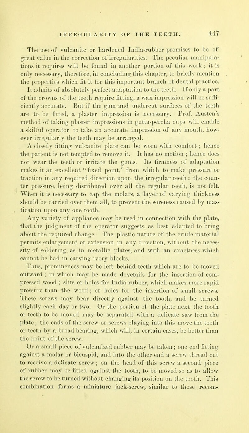 The use of vulcanite or hardened India-rubber promises to be of great value in the correction of irregularities. The peculiar manipula- tions it requires will be found in another portion of this work; it is only necessary, therefore, in concluding this chapter, to briefly mention the properties which fit it for this important branch of dental practice. It admits of absolutely perfect adaptation to the teeth. If only a part of the crowns of the teeth require fitting, a wax impression will be suffi- ciently accurate. But if the gum and undercut surfaces of the teeth are to be fitted, a plaster impression is necessary. Prof. Austen's method of taking plaster impressions in gutta-percha cups will enable a skilful operator to take an accurate impression of any mouth, how- ever irregularly the teeth may be arranged. A closely fitting vulcanite plate can be worn with comfort ; hence the patient is not tempted to remove it. It has no motion ; hence does not wear the teeth or irritate the gums. Its firmness of adaptation makes it an excellent  fixed point, from which to make pressure or traction in any required direction upon the irregular teeth: the coun- ter pressure, being distributed over all the regular teeth, is not felt. When it is necessary to cap the molars, a layer of varying thickness should be carried over them all, to prevent the soreness caused by mas- tication upon any one tooth. Any variety of appliance may be used in connection with the plate, that the judgment of the operator suggests, as best adapted to bring about the required change. The plastic nature of the crude material permits enlargement or extension in any direction, without the neces- sity of soldering, as in metallic plates, and with an exactness which cannot be had in carving ivory blocks. Thus, prominences may be left behind teeth which are to be moved outward ; in which may be made dovetails for the insertion of com- pressed wood ; slits or holes for India-rubber, which makes more rapid pressure than the wood ; or holes for the insertion of small screws. These screws may bear directly against the tooth, and be turned slightly each day or two. Or the portion of the plate next the tooth or teeth to be moved may be separated with a delicate saw from the plate ; the ends of the screw or screws playing into this move the tooth or teeth by a broad bearing, which will, in certain cases, be better than the point of the screw. Or a small piece of vulcanized rubber may be taken ; one end fitting against a molar or bicuspid, and into the other end a screw thread cut to receive a delicate screw; on the head of this screw a second piece of rubber may be fitted against the tooth, to be moved so as to allow the screw to be turned without changing its position on the tooth. This combination forms a miniature jack-screw, similar to those recom-