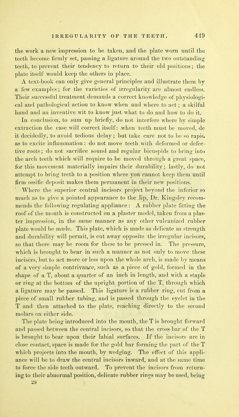 the work a new impression to be taken, and the plate worn until the teeth become firmly set, passing a ligature around the two outstanding teeth, to prevent their tendency to return to their old positions; the plate itself would keep the others in place. A text-book can only give general principles and illustrate them by a few examples; for the varieties of irregularity are almost endless. Their successful treatment demands a correct knowledge of physiologi- cal and pathological action to know when and where to act; a skilful hand and an inventive wit to know just what to do and how to do it. In conclusion, to sum up briefly, do not interfere where by simple extraction the case will correct itself: when teeth must be moved, do it decidedly, to avoid tedious delay ; but take care not to be so rapia as to excite inflammation: do not move teeth with deformed or defec- tive roots; do not sacrifice sound and regular bicuspids to bring into the arch teeth which will require to be moved through a great space, for this movement materially impairs their durability; lastly, do not attempt to bring teeth to a position where you cannot keep them until firm ossific deposit makes them permanent in their new positions. Where the superior central incisors project beyond the inferior so much as to give a pointed appearance to the lip, Dr. Kingsley recom- mends the following regulating appliance: A rubber plate fitting the roof of the mouth is constructed on a plaster model, taken from a plas- ter impression, in the same manner as any other vulcanized rubber plate would be made. This plate, which is made as delicate as strength and durability will permit, is cut away opposite the irregular incisors, so that there may be room for these to be pressed in. The pressure, which is brought to bear in such a manner as not only to move these incisors, but to act more or less upon the whole arch, is made by means of a very simple contrivance, such as a piece of gold, formed in the shape of a T, about a quarter of an inch in length, and with a staple or ring at the bottom of the upright portion of the T, through which a ligature may be passed. This ligature is a rubber ring, cut from a piece of small rubber tubing, and is passed through the eyelet in the T and then attached to the plate, reaching directly to the second molars on either side. The plate being introduced into the mouth, the T is brought forward and passed between the central incisors, so that the cross-bar of the T is brought to bear upon their labial surfaces. If the incisors are in close contact, space is made for the gold bar forming the part of the T which projects into the mouth, by wedging. The effect of this appli- ance will be to draw the central incisors inward, and at the same time to force the side teeth outward. To prevent the incisors from return- ing to their abnormal position, delicate rubber rings may be used, being 29