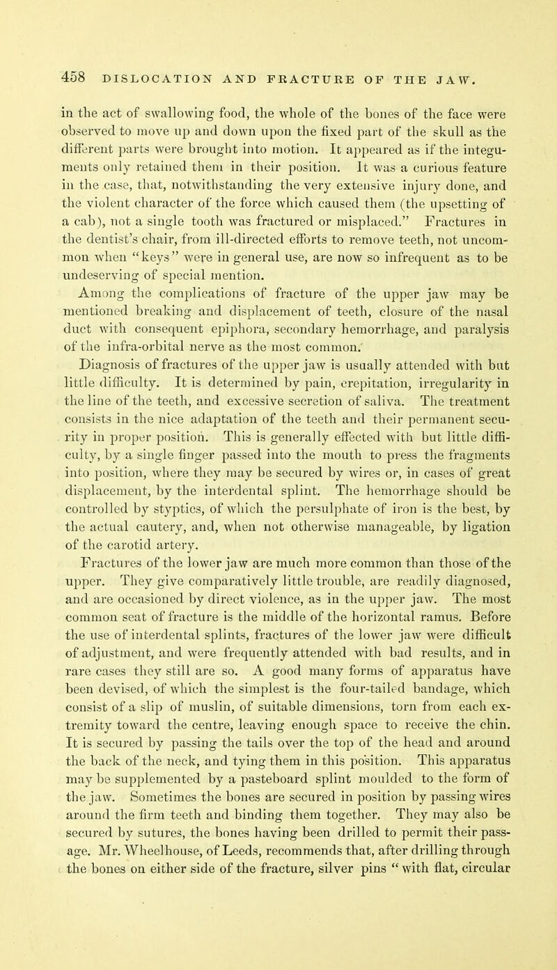 in the act of swallowing food, the whole of the bones of the face were observed to move up and down upon the fixed part of the skull as the different parts were brought into motion. It appeared as if the integu- ments only retained them in their position. It was a curious feature in the case, that, notwithstanding the very extensive injury done, and the violent character of the force which caused them (the upsetting of a cab), not a single tooth was fractured or misplaced. Fractures in the dentist's chair, from ill-directed efforts to remove teeth, not uncom- mon when keys were in general use, are now so infrequent as to be undeserving of special mention. Among the complications of fracture of the upper jaw may be mentioned breaking and displacement of teeth, closure of the nasal duct with consequent epiphora, secondary hemorrhage, and paralysis of the infra-orbital nerve as the most common. Diagnosis of fractures of the upper jaw is usually attended with but little difficulty. It is determined by pain, crepitation, irregularity in the line of the teeth, and excessive secretion of saliva. The treatment consists in the nice adaptation of the teeth and their permanent secu- rity in proper position. This is generally effected with but little diffi- culty, by a single finger passed into the mouth to press the fragments into position, where they may be secured by wires or, in cases of great displacement, by the interdental splint. The hemorrhage should be controlled by styptics, of which the persulphate of iron is the best, by the actual cautery, and, when not otherwise manageable, by ligation of the carotid artery. Fractures of the lower jaw are much more common than those of the upper. They give comparatively little trouble, are readily diagnosed, and are occasioned by direct violence, as in the upper jaw. The most common seat of fracture is the middle of the horizontal ramus. Before the use of interdental splints, fractures of the lower jaw were difficult of adjustment, and were frequently attended with bad results, and in rare cases they still are so. A good many forms of apparatus have been devised, of which the simplest is the four-tailed bandage, which consist of a slip of muslin, of suitable dimensions, torn from each ex- tremity toward the centre, leaving enough space to receive the chin. It is secured by jiassing the tails over the top of the head and around the back of the neck, and tying them in this position. This apparatus may be supplemented by a pasteboard splint moulded to the form of the jaw. Sometimes the bones are secured in position by passing wires around the firm teeth and binding them together. They may also be secured by sutures, the bones having been drilled to permit their pass- age. Mr. Wheelhouse, of Leeds, recommends that, after drilling through the bones on either side of the fracture, silver pins  with flat, circular