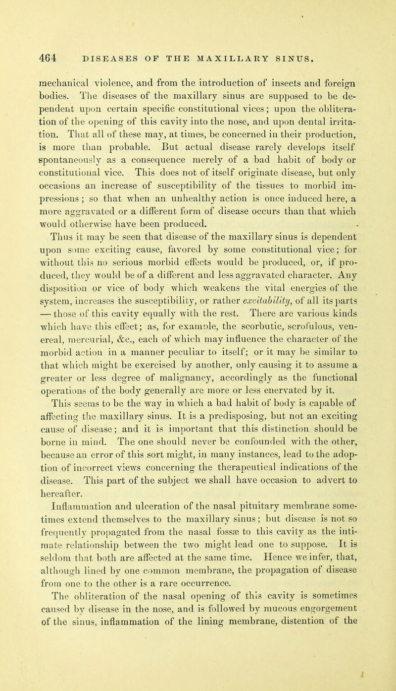 mechanical violence, and from the introduction of insects and foreign bodies. The diseases of the maxillary sinus are supposed to be de- pendent upon certain specific constitutional vices; upon the oblitera- tion of the opening of this cavity into the nose, and upon dental irrita- tion. That all of these may, at times, be concerned in their production, is more than probable. But actual disease rarely develops itself spontaneously as a consequence merely of a bad habit of body or constitutional vice. This does not of itself originate disease, but only occasions an increase of susceptibility of the tissues to morbid im- pressions ; so that when an unhealthy action is once induced here, a more aggravated or a different form of disease occurs than that which would otherwise have been produced. Thus it may be seen that disease of the maxillary sinus is dependent upon some exciting cause, favored by some constitutional vice; for without this no serious morbid effects would be produced, or, if pro- duced, they would be of a different and less aggravated character. Any disposition or vice of body which weakens the vital energies of the system, increases the susceptibility, or rather excitability, of all its parts — those of this cavity equally with the rest. There are various kinds which have this effect; as, for examine, the scorbutic, scrofulous, ven- ereal, mercurial, &c, each of which may influence the character of the morbid action in a manner peculiar to itself; or it may be similar to that which might be exercised by another, only causing it to assume a greater or less degree of malignancy, accordingly as the functional operations of the body generally are more or less enervated by it. This seems to be the way in which a bad habit of body is capable of affecting the maxillary sinus. It is a predisposing, but not an exciting cause of disease; and it is important that this distinction should be borne in mind. The one should never be confounded with the other, because an error of this sort might, in many instances, lead to the adop- tion of incorrect views concerning the therapeutical indications of the disease. This part of the subject we shall have occasion to advert to hereafter. Inflammation and ulceration of the nasal pituitary membrane some- times extend themselves to the maxillary sinus; but disease is not so frequently propagated from the nasal fossae to this cavity as the inti- mate relationship between the two might lead one to suppose. It is seldom that both are affected at the same time. Hence we infer, that, although lined by one common membrane, the propagation of disease from one to the other is a rare occurrence. The obliteration of the nasal opening of this cavity is sometimes caused by disease in the nose, and is followed by mucous engorgement of the sinus, inflammation of the lining membrane, distention of the