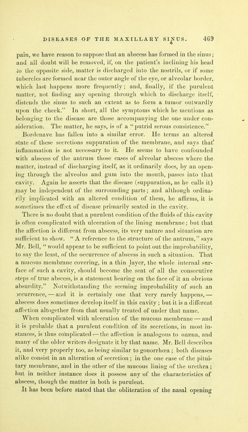 pain, we have reason to suppose that an abscess has formed in the sinus ; and all doubt will be removed, if, on the patient's inclining his head io the opposite side, matter is discharged into the nostrils, or if some tubercles are formed near the outer angle of the eye, or alveolar border, which last happens more frequently; and, finally, if the purulent matter, not finding any opening through which to discharge itself, distends the sinus to such an extent as to form a tumor outwardly upon the cheek. In short, all the symptoms which he mentions as belonging to the disease are those accompanying the one under con- sideration. The matter, he says, is of a  putrid serous consistence. Bordenave has fallen into a similar error. He terms an altered state of these secretions suppuration of the membrane, aud says that' inflammation is not necessary to it. He seems to have confounded with abscess of the antrum those cases of alveolar abscess where the matter, instead of discharging itself, as it ordinarily does, by an open- ing through the alveolus and gum into the mouth, passes into that cavity. Again he asserts that the disease (suppuration, as he calls it) may be independent of the surrounding parts; and although ordina- rily implicated with an altered condition of them, he affirms, it is sometimes the effect of disease primarily seated in the cavity. There is no doubt that a purulent condition of the fluids of this cavity is often complicated with ulceration of the lining membrane ; but that the affection is different from abscess, its very nature and situation are sufficient to show. A reference to the structure of the antrum, says Mr. Bell,  would appear to be sufficient to point out the improbability, to say the least, of the occurrence of abscess in such a situation. That a mucous membrane covering, in a thin Jayer, the whole internal sur- face of such a cavity, should become the seat of all the consecutive steps of true abscess, is a statement bearing on the face of it an obvious absurdity. Notwithstanding the seeming improbability of such an jccurrence, — and it is certainly one that very rarely happens,— abscess does sometimes develop itself in this cavity ; but it is a different affection altogether from that usually treated of under that name. When complicated with ulceration of the mucous membrane — and it is probable that a purulent condition of its secretions, in most in- stances, is thus complicated-—the affection is analogous to ozsena, and many of the older writers designate it by that name. Mr. Bell describes it, and very properly too, as being similar to gonorrhoea ; both diseases alike consist in an alteration of secretion ; in the one case of the pitui- tary membrane, and in the other of the mucous lining of the urethra ; but in neither instance does it possess any of the characteristics of abscess, though the matter in both is purulent. It has been before stated that the obliteration of the nasal opening