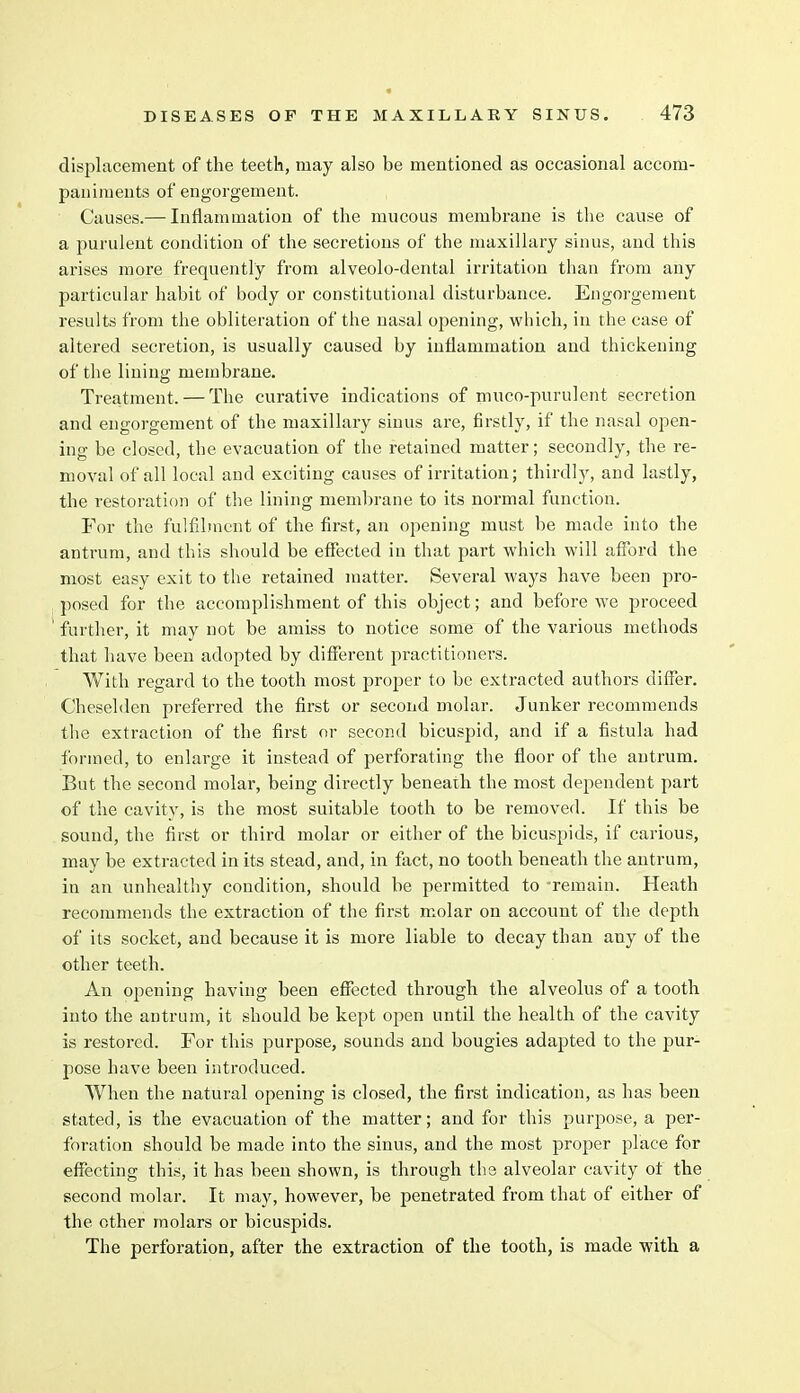 displacement of the teeth, may also be mentioned as occasional accom- paniments of engorgement. Causes.— Inflammation of the mucous membrane is the cause of a purulent condition of the secretions of the maxillary sinus, and this arises more frequently from alveolo-dental irritation than from any particular habit of body or constitutional disturbance. Engorgement results from the obliteration of the nasal opening, which, in the case of altered secretion, is usually caused by inflammation and thickening of the lining membrane. Treatment. — The curative indications of muco-purulent secretion and engorgement of the maxillary sinus are, firstly, if the nasal open- ing be closed, the evacuation of the retained matter; secondly, the re- moval of all local and exciting causes of irritation; thirdly, and lastly, the restoration of the lining membrane to its normal function. For the fulfilment of the first, an opening must be made into the antrum, and this should be effected in that part which will afford the most easy exit to the retained matter. Several ways have been pro- posed for the accomplishment of this object; and before we proceed ' further, it may not be amiss to notice some of the various methods that have been adopted by different practitioners. With regard to the tooth most proper to be extracted authors differ. Cheselden preferred the first or second molar. Junker recommends the extraction of the first or second bicuspid, and if a fistula had formed, to enlarge it instead of perforating the floor of the antrum. But the second molar, being directly beneath the most dependent part of the cavity, is the most suitable tooth to be removed. If this be sound, the first or third molar or either of the bicuspids, if carious, may be extracted in its stead, and, in fact, no tooth beneath the antrum, in an unhealthy condition, should be permitted to -remain. Heath recommends the extraction of the first molar on account of the depth of its socket, and because it is more liable to decay than any of the other teeth. An opening having been effected through the alveolus of a tooth into the antrum, it should be kept open until the health of the cavity is restored. For this purpose, sounds and bougies adapted to the pur- pose have been introduced. When the natural opening is closed, the first indication, as has been stated, is the evacuation of the matter; and for this purpose, a per- foration should be made into the sinus, and the most proper place for effecting this, it has been shown, is through the alveolar cavity of the second molar. It may, however, be penetrated from that of either of the other molars or bicuspids. The perforation, after the extraction of the tooth, is made with a