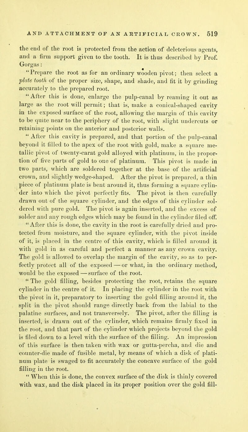 the end of the root is protected from the action of deleterious agents, and a firm support given to the tooth. It is thus described by Prof. Gorgas: Prepare the root as for an ordinary wooden pivot; then select a flute tooth of the proper size, shape, and shade, and fit it by grinding accurately to the prepared root.  After this is done, enlarge the pulp-canal by reaming it out as large as the root will permit; that is, make a conical-shaped cavity in the exposed surface of the root, allowing the margin of this cavity to be quite near to the periphery of the root, with slight undercuts or retaining points on the anterior and posterior walls.  After this cavity is prepared, and that portion of the pulp-canal beyond it filled to the apex of the root with gold, make a square me- tallic pivot of twenty-carat gold alloyed with platinum, in the propor- tion of five parts of gold to one of platinum. This pivot is made in two parts, which are soldered together at the base of the artificial crown, and slightly wedge-shaped. After the pivot is prepared, a thin piece of platinum plate is bent around it, thus forming a square cylin- der into which the pivot perfectly fits. The pivot is then carefully drawn out of the square cylinder, and the edges of this cylinder sol- dered with pure gold. The pivot is again inserted, and the excess of solder and any rough edges which may be found in the cylinder filed off. After this is done, the cavity in the root is carefully dried and pro- tected from moisture, and the square cylinder, with the pivot inside of it, is placed in the centre of this cavity, which is filled around it with gold in as careful and perfect a manner as any crown cavity. The gold is allowed to overlap the margin of the cavity, so as to per- fectly protect all of the exposed — or what, in the ordinary method, would be the exposed — surface of the root.  The gold filling, besides protecting the root, retains the square cylinder in the centre of it. In placing the cylinder in the root with the pivot in it, preparatory to inserting the gold filling around it, the split in the pivot should range directly back from the labial to the palatine surfaces, and not transversely. The pivot, after the filling is inserted, is drawn out of the cylinder, which remains firmly fixed in the root, and that part of the cylinder which projects beyond the gold is filed down to a level with the surface of the filling. An impression of this surface is then taken with wax or gutta-percha, and die and counter-die made of fusible metal, by means of which a disk of plati- num plate is swaged to fit accurately the concave surface of the gold filling in the root.  When this is done, the convex surface of the disk is thinly covered with wax, and the disk placed in its proper position over the gold fill-