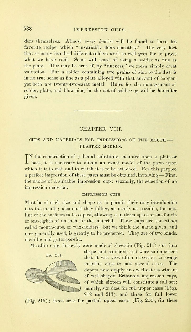 ders themselves. Almost every dentist will be found to have his favorite recipe, which invariably flows smoothly. The very fact that so many hundred different solders work so well goes far to prove what we have said. Some will boast of using a solder as fine as the plate. This may be true if, by  fineness, we mean simply carat valuation. But a solder containing two grains of zinc to the dwt. is in no true sense as fine as a plate alloyed with that amount of copper; yet both are twenty-two-carat metal. Rules fot che management of solder, plate, and blow-pipe, in the act of solder; jg, will be hereafter given. CHAPTER VIII. CUPS AND MATERIALS FOR IMPRESSIONS OF THE MOUTH — PLASTER MODELS. IN the construction of a dental substitute, mounted upon a plate or base, it is necessary to obtain an exact model of the parts upon which it is to rest, and to which it is to be attached. For this purpose a perfect impression of these parts must be obtained, involving — First, the choice of a suitable impression cup; secondly, the selection of an impression material. IMPRESSION CUPS Must be of such size and shape as to permit their easy introduction into the mouth; also must they follow, as nearly as possible, the out- line of the surfaces to be copied, allowing a uniform space of one-fourth or one-eighth of an inch for the material. These cups are sometimes called mouth-cups, or wax-holders; but we think the name given, and now generally used, is greatly to be preferred. They are of two kinds, metallic and gutta-percha. Metallic cups formerly were made of sheet-tin (Fig. 211), cut into shape and soldered, and were so imperfect that it was very often necessary to swage metallic cups to suit special cases. The depots now supply an excellent assortment of well-shaped Britannia impression cups, of which sixteen will constitute a full set; namely, six sizes for full upper cases (Figs. 212 and 213), and three for full lower (Fig. 215) ; three sizes for partial upper cases (Fig. 214), (in these