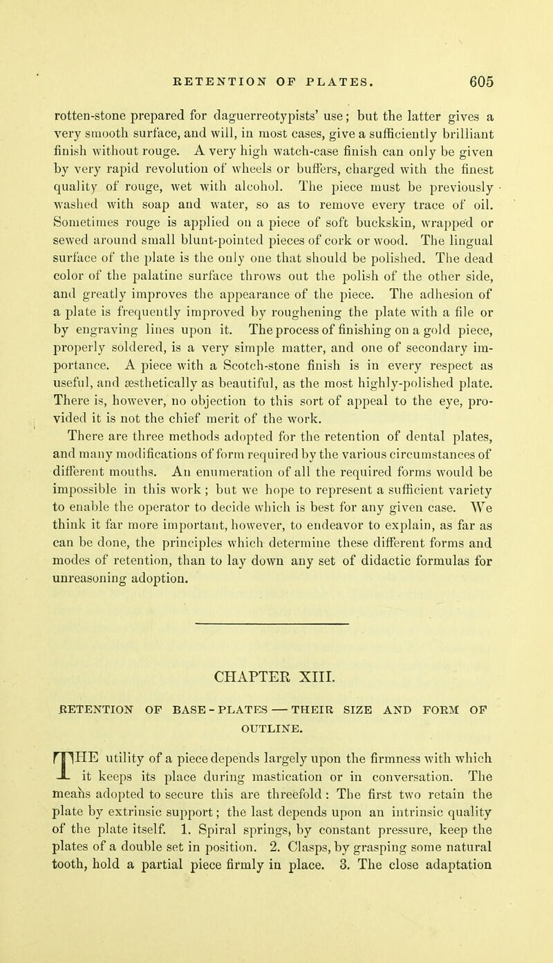 rotten-stone prepared for daguerreotypists' use; but the latter gives a very smooth surface, and will, in most cases, give a sufficiently brilliant finish without rouge. A very high watch-case finish can only be given by very rapid revolution of wheels or buffers, charged with the finest quality of rouge, wet with alcohol. The piece must be previously washed with soap and water, so as to remove every trace of oil. Sometimes rouge is applied on a piece of soft buckskin, wrapped or sewed around small blunt-pointed pieces of cork or wood. The lingual surface of the plate is the only one that should be polished. The dead color of the palatine surface throws out the polish of the other side, and greatly improves the appearance of the piece. The adhesion of a plate is frequently improved by roughening the plate with a file or by engraving lines upon it. The process of finishing on a gold piece, properly soldered, is a very simple matter, and one of secondary im- portance. A piece with a Scotch-stone finish is in every respect as useful, and aesthetically as beautiful, as the most highly-polished plate. There is, however, no objection to this sort of appeal to the eye, pro- vided it is not the chief merit of the work. There are three methods adopted for the retention of dental plates, and many modifications of form required by the various circumstances of different mouths. An enumeration of all the required forms would be impossible in this work ; but we hope to represent a sufficient variety to enable the operator to decide which is best for any given case. We think it far more important, however, to endeavor to explain, as far as can be done, the principles which determine these different forms and modes of retention, than to lay down any set of didactic formulas for unreasoning adoption. CHAPTER XIII. RETENTION OP BASE-PLATES — THEIR SIZE AND FORM OP OUTLINE. THE utility of a piece depends largely upon the firmness with which it keeps its place during mastication or in conversation. The means adopted to secure this are threefold : The first two retain the plate by extrinsic support; the last depends upon an intrinsic quality of the plate itself. 1. Spiral springs, by constant pressure, keep the plates of a double set in position. 2. Clasps, by grasping some natural tooth, hold a partial piece firmly in place. 3. The close adaptation