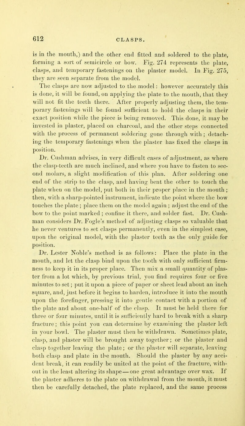 is in the mouth,) and the other end fitted and soldered to the plate, forming a sort of semicircle or bow. Fig. 274 represents the plate, clasps, and temporary fastenings on the plaster model. In Fig. 275, they are seen separate from the model. The clasps are now adjusted to the model: however accurately this is done, it will be found, on applying the plate to the mouth, that they will not fit the teeth there. After properly adjusting them, the tem- porary fastenings will be found sufficient to hold the clasps in their exact position while the piece is being removed. This done, it may be invested in plaster, placed on charcoal, and the other steps connected with the process of permanent soldering gone through with ; detach- ing the temporary fastenings when the plaster has fixed the clasps in position. Dr. Cushman advises, in very difficult cases of adjustment, as where the clasp-teeth are much inclined, and where you have to fasten to sec- ond molars, a slight modification of this plan. After soldering one end of the strip to the clasp, and having bent the other to touch the plate when on the model, put both in their proper place in the mouth ; then, with a sharp-pointed instrument, indicate the point where the bow touches the plate ; place them on the model again ; adjust the end of the bow to the point marked ; confine it there, and solder fast. Dr. Cush- man considers Dr. Fogle's method of adjusting clasps so valuable that he never ventures to set clasps permanently, even in the simplest case, upon the original model, with the plaster teeth as the only guide for position. Dr. Lester Noble's method is as follows: Place the plate in the mouth, and let the clasp bind upon the tooth with only sufficient firm- ness to keep it in its proper place. Then mix a small quantity of plas- ter from a lot which, by previous trial, you find requires four or five minutes to set; put it upon a piece of paper or sheet lead about an inch square, and, just before it begins to harden, introduce it into the mouth upon the forefinger, pressing it into gentle contact with a portion of the plate and about one-half of the clasp. It must be held there for three or four minutes, until it is sufficiently hard to break with a sharp fracture; this point you can determine by examining the plaster left in your bowl. The plaster must then be withdrawn. Sometimes plate, clasp, and plaster will be brought away together; or the plaster and clasp together leaving the plate; or the plaster will separate, leaving both clasp and plate in the mouth. Should the plaster by any acci- dent break, it can readily be united at the point of the fracture, with- out in the least altering its shape — one great advantage over wax. If the plaster adheres to the plate on withdrawal from the mouth, it must then be carefully detached, the plate replaced, and the same process