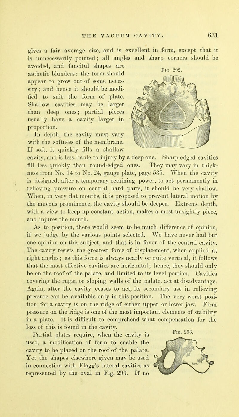 gives a fair average size, and is excellent in form, except that it is unnecessarily pointed; all angles and sharp corners should be avoided, and fanciful shapes are Fig 202 sesthetic blunders : the form should appear to grow out of some neces- sity ; and hence it should be modi- fied to suit the form of plate. Shallow cavities may be larger than deep ones; partial pieces usually have a cavity larger in proportion. In depth, the cavity must vary with the softness of the membrane. If soft, it quickly fills a shallow cavity, and is less liable to injury by a deep one. Sharp-edged cavities fill less quickly than round-edged ones. They may vary in thick- ness from No. 14 to No. 24, gauge plate, page 535. When the cavity is designed, after a temporary retaining power, to act permanently in relieving pressure on central hard parts, it should be very shallow. When, in very flat mouths, it is proposed to prevent lateral motion by the mucous prominence, the cavity should be deeper. Extreme depth, with a view to keep up constant action, makes a most unsightly piece, and injures the mouth. As to position, there would seem to be much difference of opinion, if we judge by the various points selected. We have never had but one opinion on this subject, and that is in favor of the central cavity. The cavity resists the greatest force of displacement, when applied at right angles; as this force is always nearly or quite vertical, it follows that the most effective cavities are horizontal; hence, they should only be on the roof of the palate, and limited to its level portion. Cavities covering the rugae, or sloping walls of the palate, act at disadvantage. Again, after the cavity ceases to act, its secondary use in relieving pressure can be available only in this position. The very worst posi- tion for a cavity is on the ridge of either upper or lower jaw. Firm pressure on the ridge is one of the most important elements of stability in a plate. It is difficult to comprehend what compensation for the loss of this is found in the cavity. Partial plates require, when the cavity is used, a modification of form to- enable the cavity to be placed on the roof of the palate. Yet the shapes elsewhere given may be used in connection with Flagg's lateral cavities as represented by the oval in Fig. 293. If no