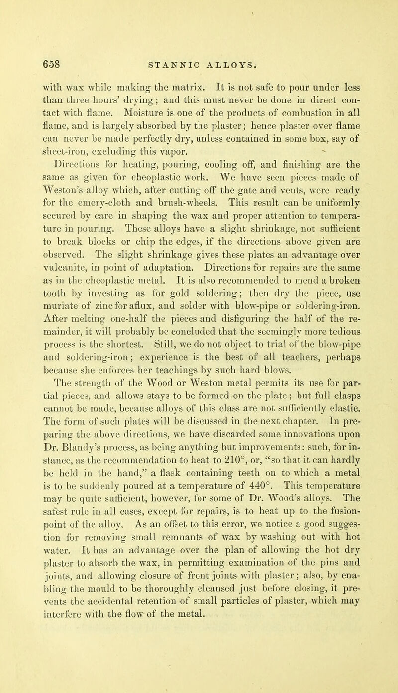 with wax while making the matrix. It is not safe to pour under less than three hours' drying; and this must never be done in direct con- tact with flame. Moisture is one of the products of combustion in all flame, and is largely absorbed by the plaster; hence plaster over flame can never be made perfectly dry, unless contained in some box, say of sheet-iron, excluding this vapor. Directions for heating, pouring, cooling off, and finishing are the same as given for cheoplastic work. We have seen pieces made of Weston's alloy which, after cutting off the gate and vents, were ready for the emery-cloth and brush-wheels. This result can be uniformly secured by care in shaping the wax and proper attention to tempera- ture in pouring. These alloys have a slight shrinkage, not sufficient to break blocks or chip the edges, if the directions above given are observed. The slight shrinkage gives these plates an advantage over vulcanite, in point of adaptation. Directions for repairs are the same as in the cheoplastic metal. It is also recommended to mend a broken tooth by investing as for gold soldering; then dry the piece, use muriate of zinc for aflux, and solder with blow-pipe or soldering-iron. After melting one-half the pieces and disfiguring the half of the re- mainder, it will probably be concluded that the seemingly more tedious process is the shortest. Still, we do not object to trial of the blow-pipe and soldering-iron; experience is the best of all teachers, perhaps because she enforces her teachings by such hard blows. The strength of the Wood or Weston metal permits its use for par- tial pieces, and allows stays to be formed on the plate; but full clasps cannot be made, because alloys of this class are not sufficiently elastic. The form of such plates will be discussed in the next chapter. In pre- paring the above directions, we have discarded some innovations upon Dr. Blandy's process, as being anything but improvements: such, for in- stance, as the recommendation to heat to 210°, or, so that it can hardly be held in the hand, a flask containing teeth on to which a metal is to be suddenly poured at a temperature of 440°. This temperature may be quite sufficient, however, for some of Dr. Wood's alloys. The safest rule in all cases, except for repairs, is to heat up to the fusion- point of the alloy. As an offset to this error, we notice a good sugges- tion for removing small remnants of wax by washing out with hot water. It has an advantage over the plan of allowing the hot dry plaster to absorb the wax, in permitting examination of the pins and joints, and allowing closure of front joints with plaster; also, by ena- bling the mould to be thoroughly cleansed just before closing, it pre- vents the accidental retention of small particles of plaster, which may interfere with the flow of the metal.