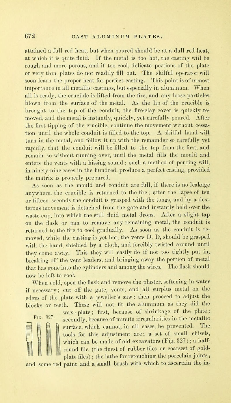attained a full red heat, but when poured should be at a dull red heat, at which it is quite fluid. If the metal is too hot, the casting wiil be rough and more porous, and if too cool, delicate portions of the plate or very thin plates do not readily fill out. The skilful operator will soon learn the proper heat for perfect casting. This point is of utmost importance in all metallic castings, but especially in aluminum. When all is ready, the crucible is lifted from the fire, and any loose particles blown from the surface of the metal. As the lip of the crucible is brought to the top of the conduit, the fire-clay cover is quickly re- moved, and the metal is instantly, quickly, yet carefully poured. After the first tipping of the crucible, continue the movement without cessa- tion until the whole conduit is filled to the top. A skilful hand will turn in the metal, and follow it up with the remainder so carefully yet rapidly, that the conduit will be filled to the top from the first, and remain so without running over, until the metal fills the mould and enters the vents with a hissing sound ; such a method of pouring will, in ninety-nine cases in the hundred, produce a perfect casting, provided the matrix is properly prepared. As soon as the mould and conduit are full, if there is no leakage anywhere, the crucible is returned to the fire; after the lapse of ten or fifteen seconds the conduit is grasped with the tongs, and by a dex- terous movement is detached from the gate and instantly held over the waste-cup, into which the still fluid metal drops. After a slight tap on the flask or pan to remove any remaining metal, the conduit is returned to the fire to cool gradually. As soon as the conduit is re- moved, while the casting is yet hot, the vents D, D, should be grasped with the hand, shielded by a cloth, and forcibly twisted around until they come away. This they will easily do if not too tightly put in, breaking off the vent leaders, and bringing away the portion of metal that has gone into the cylinders and among the wires. The flask should now be left to cool. When cold, open the flask and remove the plaster, softening in water if necessary; cut off the gate, vents, and all surplus metal on the edges of the plate with a jeweller's saw: then proceed to adjust the blocks or teeth. These will not fit the aluminum as they did the wax-plate; first, because of shrinkage of the plate; secondly, because of minute irregularities in the metallic surface, which cannot, in all cases, be prevented. The tools for this adjustment are: a set of small chisels, which can be made of old excavators (Fig. 327); a half- round file (the finest of rubber files or coarsest of gold- plate files) ; the lathe for retouching the porcelain joints; and some red paint and a small brush with which to ascertain the in-