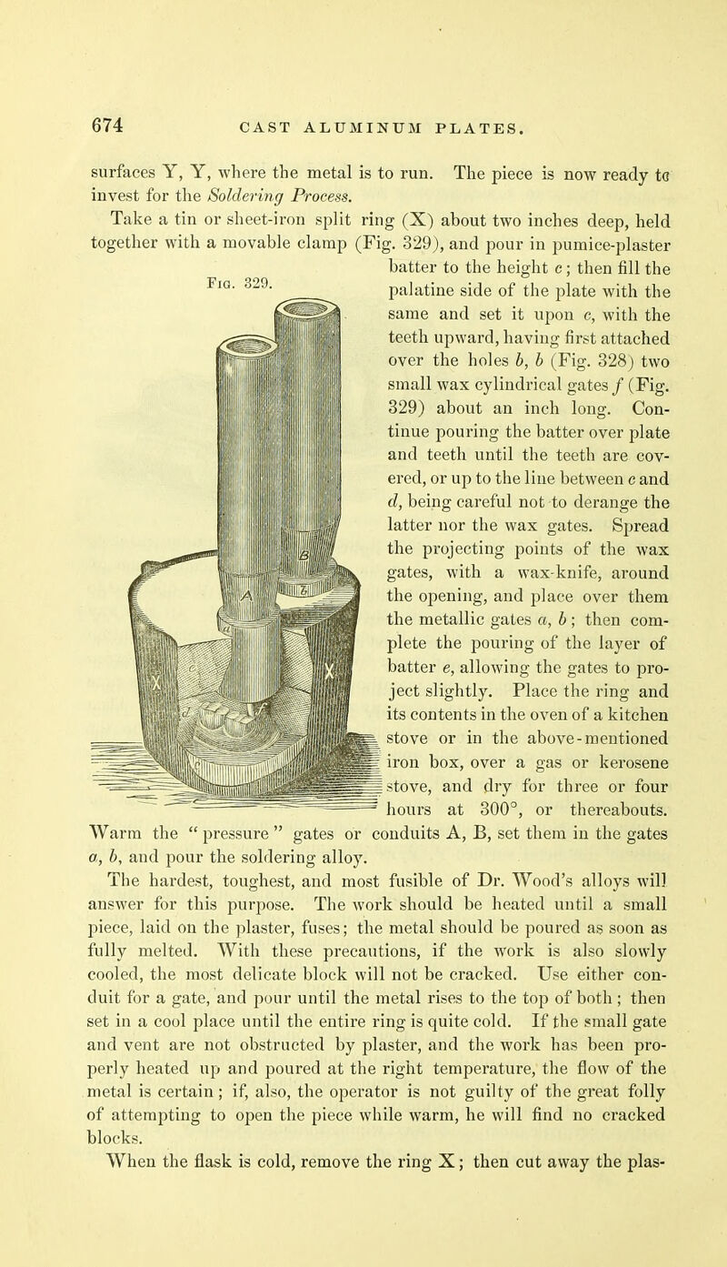 surfaces Y, Y, where the metal is to run. The piece is now ready to invest for the Soldering Process. Take a tin or sheet-iron split ring (X) about two inches deep, held together with a movable clamp (Fig. 329), and pour in pumice-plaster batter to the height c; then fill the palatine side of the plate with the same and set it upon c, with the teeth upward, having first attached over the holes b, b (Fig. 328) two small wax cylindrical gates / (Fig. 329) about an inch long. Con- tinue pouring the batter over plate and teeth until the teeth are cov- ered, or up to the line between c and d, being careful not to derange the latter nor the wax gates. Spread the projecting points of the wax gates, with a wax-knife, around the opening, and place over them the metallic gates a, b; then com- plete the pouring of the layer of batter e, allowing the gates to pro- ject slightly. Place the ring and its contents in the oven of a kitchen stove or in the above-mentioned iron box, over a gas or kerosene stove, and dry for three or four hours at 300°, or thereabouts. Warm the  pressure  gates or conduits A, B, set them in the gates a, b, and pour the soldering alloy. The hardest, toughest, and most fusible of Dr. Wood's alloys will answer for this purpose. The work should be heated until a small piece, laid on the plaster, fuses; the metal should be poured as soon as fully melted. With these precautions, if the work is also slowly cooled, the most delicate block will not be cracked. Use either con- duit for a gate, and pour until the metal rises to the top of both; then set in a cool place until the entire ring is quite cold. If the small gate and vent are not obstructed by plaster, and the work has been pro- perly heated up and poured at the right temperature, the flow of the metal is certain; if, also, the operator is not guilty of the great folly of attempting to open the piece while warm, he will find no cracked blocks. When the flask is cold, remove the ring X; then cut away the plas-