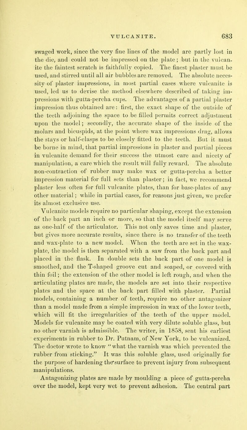swaged work, since the very fine lines of the model are partly lost in the die, and could not be impressed on the plate ; but in the vulcan- ite the faintest scratch is faithfully copied. The finest plaster must be used, and stirred until all air bubbles are removed. The absolute neces- sity of plaster impressions, in most partial cases where vulcanite is used, led us to devise the method elsewhere described of taking im- pressions with gutta-percha cups. The advantages of a partial plaster impression thus obtained are: first, the exact shape of the outside of the teeth adjoining the space to be filled permits correct adjustment upon the model; secondly, the accurate shape of the inside of the molars and bicuspids, at the point where wax impressions drag, allows the stays or half-clasps to be closely fitted to the teeth. But it must be borne in mind, that partial impressions in plaster and partial pieces in vulcanite demand for their success the utmost care and nicety of manipulation, a care which the result will fully reward. The absolute non-contraction of rubber may make wax or gutta-percha a better impression material for full sets than plaster; in fact, we recommend plaster less often for full vulcanite plates, than for base-plates of any other material; while in partial cases, for reasons just given, we prefer its almost exclusive use. Vulcanite models require no particular shaping, except the extension of the back part an inch or more, so that the model itself may serve as one-half of the articulator. This not only saves time and plaster, but gives more accurate results, since there is no transfer of the teeth and wax-plate to a new model. When the teeth are set in the wax- plate, the model is then separated with a saw from the back part and placed in the flask. In double sets the back part of one model is smoothed, and the T-shaped groove cut and soaped, or covered with thin foil; the extension of the other model is left rough, and when the articulating plates are made, the models are set into their respective plates and the space at the back part filled with plaster. Partial models, containing a number of teeth, require no other antagonizer than a model made from a simple impression in wax of the lower teeth, which will fit the irregularities of the teeth of the upper model. Models for vulcanite may be coated with very dilute soluble glass, but no other varnish is admissible. The writer, in 1858, sent his earliest experiments in rubber to Dr. Putnam, of New York, to be vulcanized. The doctor wrote to know what the varnish was which prevented the rubber from sticking. It was this soluble glass, used originally for the purpose of hardening the'surface to prevent injury from subsequent manipulations. Antagonizing plates are made by moulding a piece of gutta-percha over the model, kept very wet to prevent adhesion. The central part