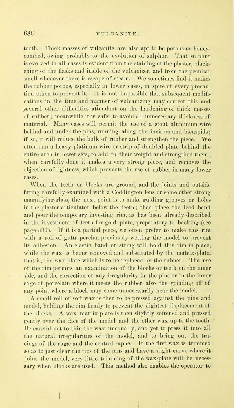 tooth. Thick masses of vulcanite are also apt to be porous or honey- combed, owing probably to the evolution of sulphur. That sulphur is evolved in all cases is evident from the staining of the plaster, black- ening of the flasks and inside of the vulcauizer, and from the peculiar smell whenever there is escape of steam. We sometimes find it makes the rubber porous, especially in lower cases, in spite of every precau- tion taken to prevent it. It is not impossible that subsequent modifi- cations in the time and manner of vulcanizing may correct this and several other difficulties attendant on the hardening of thick masses of rubber; meanwhile it is safer to avoid all unnecessary thickness of material. Many cases will permit the use of a stout aluminum wire behind and under the pins, running along the incisors and bicuspids; if so, it will reduce the bulk of rubber and strengthen the piece. We often run a heavy platinum wire or strip of doubled plate behind the entire arch in lower sets, to add to their weight and strengthen them; when carefully done it makes a very strong piece, and removes the objection of lightness, which prevents the use of rubber in many lower cases. When the teeth or blocks are ground, and the joints and outside fitting carefully examined with a Coddington lens or some other strong magnifyiug-glass, the next point is to make guiding grooves or holes in the plaster articulator below the teeth; then place the lead band and pour the temporary investing rim, as has been already described in the investment of teeth for gold plate, preparatory to backing (see page 596). If it is a partial piece, we often prefer to make this rim with a roll of gutta-percha, previously wetting the model to prevent its adhesion. An elastic band or string will hold this rim in place, while the wax is being removed and substituted by the matrix-plate, that is, the wax-plate which is to be replaced by the rubber. The use of the rim permits an examination of the blocks or teeth on the inner side, and the correction of any irregularity in the pins or in the inner edge of porcelain where it meets the rubber, also the grinding off of any point where a block may come unnecessarily near the model. A small roll of soft wax is then to be pressed against the pins and model, holding the rim firmly to prevent the slightest displacement of the blocks. A wax matrix-plate is then slightly softened and pressed gently over the face of the model and the other wax up to the tooth. Be careful not to thin the wax unequally, and yet to press it into all the natural irregularities of the model, and to bring out the tra- cings of the rugse and the central raphe. If the first wax is trimmed so as to just clear the tips of the pins and have a slight curve where it joins the model, very little trimming of the wax-plate will be neces- sary when blocks are used. This method also enables the operator to I
