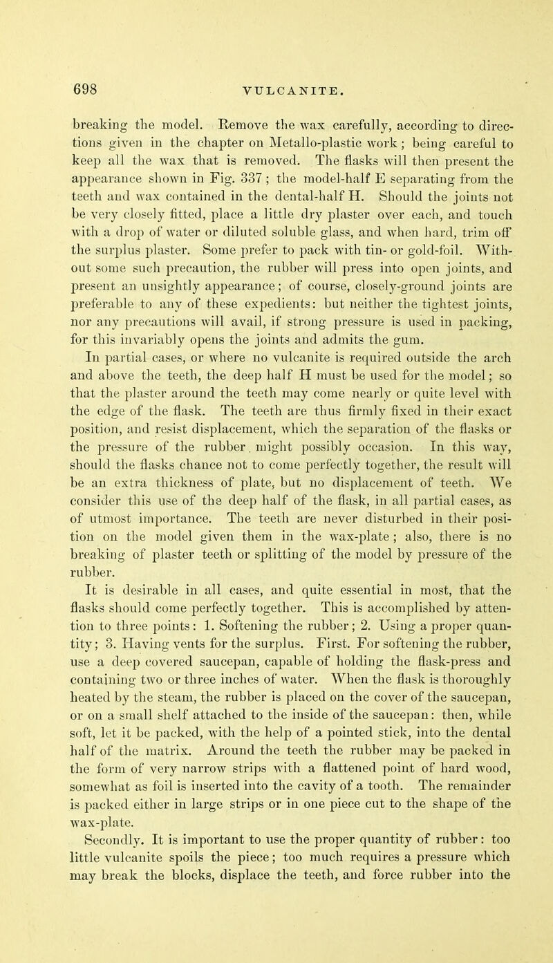 breaking the model. Remove the wax carefully, according to direc- tions given in the chapter on Metallo-plastic work; being careful to keep all the wax that is removed. The flasks will then present the appearance shown in Fig. 337 ; the model-half E separating from the teeth and wax contained in the dental-half H. Should the joints not be very closely fitted, place a little dry plaster over each, and touch with a drop of water or diluted soluble glass, and when hard, trim off the surplus plaster. Some prefer to pack with tin- or gold-foil. With- out some such precaution, the rubber will press into open joints, and present an unsightly appearance; of course, closely-ground joints are preferable to any of these expedients: but neither the tightest joints, nor any precautions will avail, if strong j>ressure is used in packing, for this invariably opens the joints and admits the gum. In partial cases, or where no vulcanite is required outside the arch and above the teeth, the deep half H must be used for the model; so that the plaster around the teeth may come nearly or quite level with the edge of the flask. The teeth are thus firmly fixed in their exact position, and resist displacement, which the separation of the flasks or the pressure of the rubber. might possibly occasion. In this way, should the flasks chance not to come perfectly together, the result will be an extra thickness of plate, but no displacement of teeth. We consider this use of the deep half of the flask, in all partial cases, as of utmost importance. The teeth are never disturbed in their posi- tion on the model given them in the wax-plate ; also, there is no breaking of plaster teeth or splitting of the model by pressure of the rubber. It is desirable in all cases, and quite essential in most, that the flasks should come perfectly together. This is accomplished by atten- tion to three points : 1. Softening the rubber ; 2. Using a proper quan- tity; 3. Having vents for the surplus. First. For softening the rubber, use a deep covered saucepan, capable of holding the flask-press and containing two or three inches of water. When the flask is thoroughly heated by the steam, the rubber is placed on the cover of the saucepan, or on a small shelf attached to the inside of the saucepan: then, while soft, let it be packed, with the help of a pointed stick, into the dental half of the matrix. Around the teeth the rubber may be packed in the form of very narrow strips with a flattened point of hard wood, somewhat as foil is inserted into the cavity of a tooth. The remainder is packed either in large strips or in one piece cut to the shape of the wax-plate. Secondly. It is important to use the proper quantity of rubber: too little vulcanite spoils the piece; too much requires a pressure which may break the blocks, displace the teeth, and force rubber into the