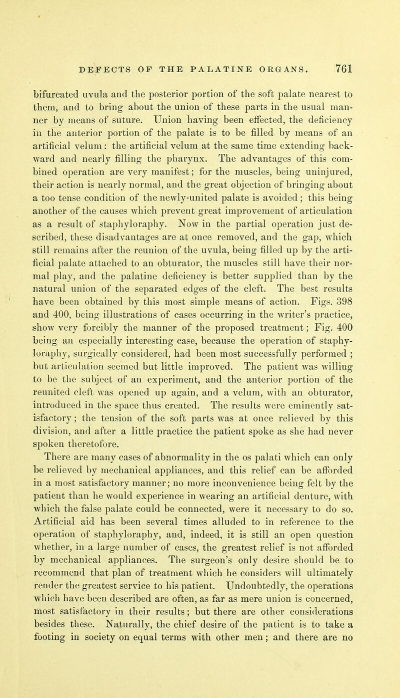 bifurcated uvula and the posterior portion of the soft palate nearest to them, and to bring about the union of these parts in the usual man- ner by means of suture. Union having been effected, the deficiency in the anterior portion of the palate is to be filled by means of an artificial velum: the artificial velum at the same time extending back- ward and nearly filling the pharynx. The advantages of this com- bined operation are very manifest; for the muscles, being uninjured, their action is nearly normal, and the great objection of bringing about a too tense condition of the newly-united palate is avoided; this being another of the causes which prevent great improvement of articulation as a result of staphyloraphy. Now in the partial operation just de- scribed, these disadvantages are at once removed, and the gap, which still remains after the reunion of the uvula, being filled up by the arti- ficial palate attached to an obturator, the muscles still have their nor- mal play, and the palatine deficiency is better supplied than by the natural union of the separated edges of the cleft. The best results have been obtained by this most simple means of action. Figs. 898 and 400, being illustrations of cases occurring in the writer's practice, show very forcibly the manner of the proposed treatment; Fig. 400 being an especially interesting case, because the operation of staphy- loraphy, surgically considered, had been most successfully performed ; but articulation seemed but little improved. The patient was willing to be the subject of an experiment, and the anterior portion of the reunited cleft was opened up again, and a velum, with an obturator, introduced in the space thus created. The results were eminently sat- isfactory; the tension of the soft parts was at once relieved by this division, and after a little practice the patient spoke as she had never spoken theretofore. There are many cases of abnormality in the os palati which can only be relieved by mechanical appliances, and this relief can be afforded in a most satisfactory manner; no more inconvenience being felt by the patient than he would experience in wearing an artificial denture, with which the false palate could be connected, were it necessary to do so. Artificial aid has been several times alluded to in reference to the operation of staphyloraphy, and, indeed, it is still an open question whether, in a large number of cases, the greatest relief is not afforded by mechanical appliances. The surgeon's only desire should be to recommend that plan of treatment which he considers will ultimately render the greatest service to his patient. Undoubtedly, the operations which have been described are often, as far as mere union is concerned, most satisfactory in their results; but there are other considerations besides these. Naturally, the chief desire of the patient is to take a footing in society on equal terms with other men; and there are no