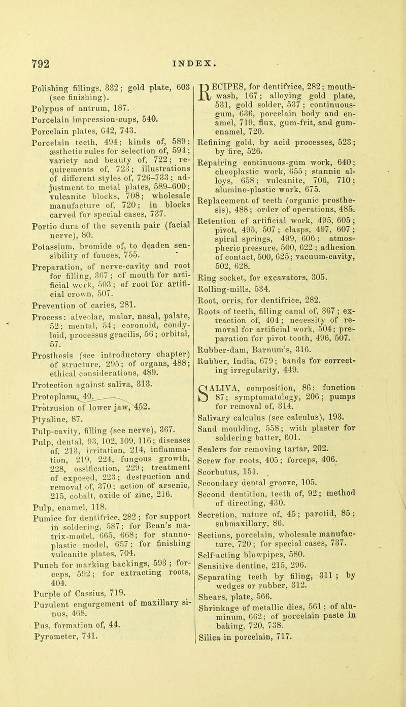 Polishing fillings, 332; gold plate, 603 (see finishing). Polypus of antrum, 187. Porcelain impression-cups, 540. Porcelain plates, G42, 743. Porcelain teeth, 494; kinds of, 589; aesthetic rules for selection of, 594 ; variety and beauty of, 722; re- quirements of, 723; illustrations of different styles of, 726-733 ; ad- justment to metal plates, 589-600 ; ■vulcanite blocks, 708; wholesale manufacture of, 720; in blocks carved for special cases, 737. Portio dura of the seventh pair (facial nerve), 80. Potassium, bromide of, to deaden sen- sibility of fauces, 755. Preparation, of nerve-cavity and root for filling, 367 ; of mouth for arti- ficial work, 503 ; of root for artifi- cial crown, 507. Prevention of caries, 281. Process: alveolar, malar, nasal, palate, 52; mental, 54; coronoid, condy- loid, processus gracilis, 56 ; orbital, 57. Prosthesis (see introductory chapter) of structure, 295; of organs, 488; ethical considerations, 489. Protection against saliva, 313. Protoplasm^O^^ ., Protrusion of lower jaw, 452. Ptyaline, 87. Pulp-cavity, filling (see nerve), 367. Pulp, dental, 93, 102, 109, 116; diseases of, 213, irritation, 214, inflamma- tion, 219, 224, fungous growth, 228, ossification, 229; treatment of exposed, 223; destruction and removal of, 370; action of arsenic, 215, cobalt, oxide of zinc, 216. Pulp, enamel, 118. Pumice for dentifrice, 282 ; for support in soldering, 587; for Bean's ma- trix-model, 665, 668; for stanno- plastic model, 657; for finishing vulcanite plates, 704. Punch for marking backings, 593 ; for- ceps, 592; for extracting roots, 404. Purple of Cassius; 719. Purulent engorgement of maxillary si- nus, 468. Pus, formation of, 44. Pyrometer, 741. RECIPES, for dentifrice, 282; mouth- wash, 167; alloying gold plate, 531, gold solder, 537 ; continuous- gum, 636, porcelain body and en- amel, 719, flux, gum-frit, and gum- enamel, 720. Refining gold, by acid processes, 523; by fire, 526. Repairing continuous-gum work, 640; cheoplastic work, 655 ; stannic al- loys, 658; vulcanite, 706, 710; alumino-plastic work, 675. Replacement of teeth (organic prosthe- sis), 488 ; order of operations, 485. Retention of artificial work, 495, 605; pivot, 495, 507 ; clasps, 497, 607 ; spiral springs, 499, 606 ; atmos- pheric pressure, 500, 622 ; adhesion of contact, 500, 625; vacuum-cavity, 502, 628. Ring socket, for excavators, 305. Rolling-mills, 534. Root, orris, for dentifrice, 282. Roots of teeth, filling canal of, 367 ; ex- traction of, 404; necessity of re- moval for artificial work, 504; pre- paration for pivot tooth, 496, 507. Rubber-dam, Barnum's, 316. Rubber, India, 679; bands for correct- ing irregularity, 449. SALIVA, composition, 86; function 87; symptomatology, 206 ; pumps for removal of, 314. Salivary calculus (see calculus), 193. Sand moulding, 558; with plaster for soldering batter, 601. Scalers for removing tartar, 202. Screw for roots, 405; forceps, 406. Scorbutus, 151. Secondary dental groove, 105. Second dentition, teeth of, 92; method of directing, 430. Secretion, nature of, 45; parotid, 85 ; submaxillary, 86. Sections, porcelain, wholesale manufac- ture, 720 ; for special cases, 737. Self-acting blowpipes, 580. Sensitive dentine, 215, 296. Separating teeth by filing, 311 ; by wedges or rubber, 312. Shears, plate, 566. Shrinkage of metallic dies, 561; of alu- minum, 662; of porcelain paste in baking, 720, 738. Silica in porcelain, 717.