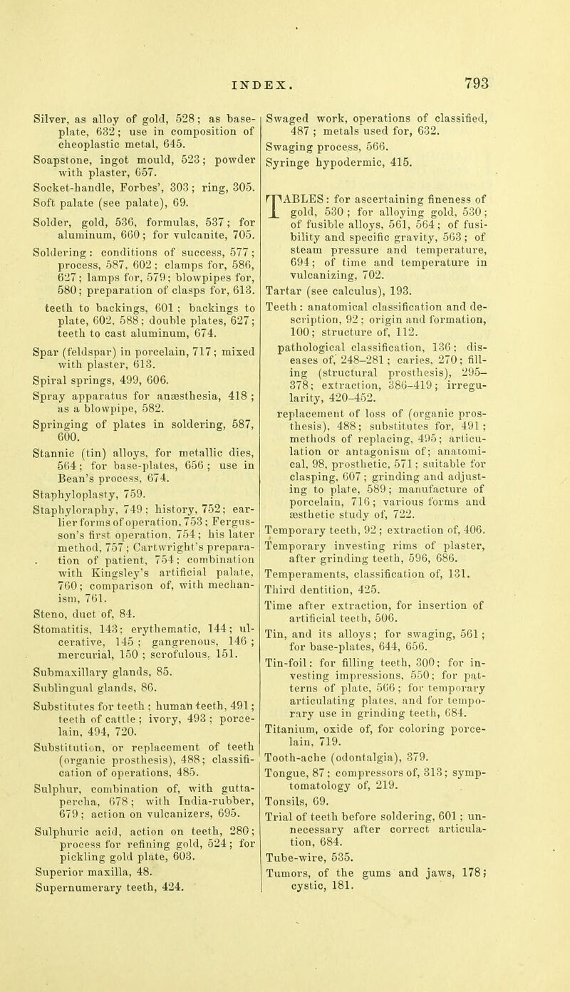 Silver, as alloy of gold, 528; as base- plate, 632 ; use in composition of cheoplastic metal, 645. Soapstone, ingot mould, 523; powder with plaster, G57. Socket-handle, Forbes', 303; ring, 305. Soft palate (see palate), 69. Solder, gold, 536, formulas, 537; for aluminum, 660 ; for vulcanite, 705. Soldering: conditions of success, 577; process, 587, 602; clamps for, 586, 627; lamps for, 579; blowpipes for, 580; preparation of clasps for, 613. teeth to backings, 601 ; backings to plate, 602. 588; double plates, 627; teeth to cast aluminum, 674. Spar (feldspar) in porcelain, 717; mixed with plaster, 613. Spiral springs, 499, 606. Spray apparatus for anaesthesia, 418 ; as a blowpipe, 582. Springing of plates in soldering, 587, 600. Stannic (tin) alloys, for metallic dies, 564; for base-plates, 656 ; use in Bean's process, 674. Staphyloplasty, 759. Staphyloraphy, 749; history, 752; ear- lier forms of operation, 753 ; Fergus- son's first operation. 754 ; his later method, 757 ; Cartwright's prepara- tion of patient, 754: combination with Kingsley's artificial palate, 760; comparison of, with mechan- ism, 761. Steno, duct of, 84. Stomatitis, 143: erythematic, 144; ul- cerative, 145 ; gangrenous, 146 ; mercurial, 150 ; scrofulous. 151. Submaxillary glands, 85. Sublingual glands, 86. Substitutes for teeth ; human-teeth, 491; teeth of cattle ; ivory, 493 ; porce- lain, 494, 720. Substitution, or replacement of teeth (organic prosthesis), 488; classifi- cation of operations, 485. Sulphur, combination of, with gutta- percha, 678; with India-rubber, 679 ; action on vulcanizers, 695. Sulphuric acid, action on teeth, 280; process for refining gold, 524; for pickling gold plate, 603. Superior maxilla, 48. Supernumerary teeth, 424. Swaged work, operations of classified, 487 ; metals used for, 632. Swaging process, 566. Syringe hypodermic, 415. TABLES: for ascertaining fineness of gold, 530 ; for alloying gold, 530; of fusible alloys, 561, 564 ; of fusi- bility and specific gravity, 563; of steam pressure and temperature, 694; of time and temperature in vulcanizing, 702. Tartar (see calculus), 193. Teeth: anatomical classification and de- scription, 92 ; origin and formation, 100; structure of, 112. pathological classification, 136; dis- eases of,' 248-281; caries, 270; fill- ing (structural prosthesis), 295- 378; extraction, 386-419; irregu- larity, 420-452. replacement of loss of (organic pros- thesis), 488; substitutes for, 491; methods of replacing, 495; articu- lation or antagonism of; anatomi- cal, 98, prosthetic, 571; suitable for clasping, 607; grinding and adjust- ing to plate, 589; manufacture of porcelain, 716; various forms and aesthetic study of, 722. Temporary teeth, 92 ; extraction of, 406. Temporary investing rims of plaster, after grinding teeth, 596, 686. Temperaments, classification of, 131. Third dentition, 425. Time after extraction, for insertion of artificial teeth, 506. Tin, and its alloys; for swaging, 561; for base-plates, 644, 656. Tin-foil: for filling teeth, 300; for in- vesting impressions, 550; for pat- terns of plate, 566; for temporary articulating plates, and for tempo- rary use in grinding teeth, 684. Titanium, oxide of, for coloring porce- lain, 719. Tooth-ache (odontalgia), 379. Tongue, 87; compressors of, 313; symp- tomatology of, 219. Tonsils, 69. Trial of teeth before soldering, 601; un- necessary after correct articula- tion, 684. Tube-wire, 535. Tumors, of the gums and jaws, 178; cystic, 181.