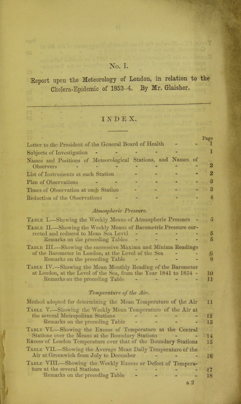 No. I. Eeport upou tlie Meteorology of London, in relation to the Cholera-Epidemic of 1853-4. By Mr. Glaisher. INDEX. Page Letter to the President of the General Board of Health - - 1 Subjects of Investigation ----- 1 Names and Positions of Meteorological Stations, and Names of Observers -------2 List of Instruments at each Station - - - - 2 Plan of Observations ------ 3 Times of Observation at eaclr Station - - - - 3 Reduction of the Observations - - - - - 4 Atmospheric Pressure. Table I.—Showing the Weekly Means of Atmospheric Pressure - 5 Table II.—Showing the Weekly Means of Barometric Pressure cor- rected and reduced to IMean Sea Level - - - - 5 Remarks on the preceding Tables - - - - 5 Table III.—Showing the successive Maxima and Minima Readings of the Barometer in London, at the Level of the Sea - - jS Remarks on the preceding Table - - - - 8 Table IV.—Showing the Mean Monthly Reading of the Barometer at London, at the Level of the Sea, from the Year 1841 to 1854 - 10 Remarks on the preceding Table - - - - 11 Temperature of the Air. Method adopted for determining the Mean Temperature of the Air 11 Table V.—Showing the Weekly Mean Temperature of the Air at the several Metropolitan Stations - - - - 12 Remarks on the preceding Table - - - - 13 Table VI.—Showing the Excess of Temperature at the Central Stations over the Means at the Boundaiy Stations - - 14 Excess of London Temperature over that of the Boundary Stations 15 Table YH.—ShoAving the Average Mean Daily Temperature of the Air at Greenwich from July to December - - - 16 Table VIII.—Showing the Weekly Excess or Defect of Tempera- ture at the several Stations - - . - _ - 17 Remarks on the preceding Table - - - - 18 a 2