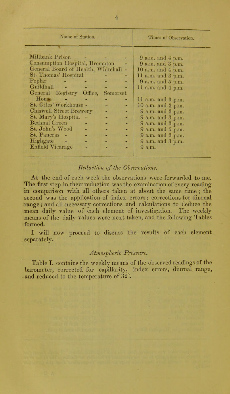 Name of Station. Times of Observation. Millbank Prison - . _ Consumption Hospital, Bronipton General Board of Health, AVhiteliall - St. Tlionias’ Hospital Poplar - Guildliall - General Pegistiy Offiec, Somerset Hou^ - _ _ _ St. Giles’ AVorkliouse - - - Chiswell Street Bretvery St. Mary’s Hospital - - - Bethnal Green _ _ . St. John’s Wood _ _ . St. Paneras - Higligate - - - _ Enfield Vicarage - . . 9 a.m. and 4 p.m. 9 a.m. and 3 p.m. 10 a.m. and 4 p.m. 11 a.m. and 3 p.m. 9 a.m. and 5 p.m. 11 a.m. and 4 jj.m. 11 a.m. and 3 p.m. 10 a.m. and 3 p.m. 9 a.m. and 3 p.m. 9 a.m. and 3 p.m. 9 a.m. and 3 p.m. 9 a.m. and 5 p.m. 9 a.m. and 3 p.m. 9 a.m. and 3 p.m. 9 a.m. Reduction of the Observations. At the end of each week the observations were forwarded to me. The first step in their reduction was the examination of every reading in comparison with all others taken at about the same time ; the second Avas the application of index errors; corrections for diurnal range; and all necessary corrections and calculations to deduce the mean daily A^alue of each element of investigation. The weekly means of the daily values Avere next taken, and the following Tables formed. I will noAv proceed to discuss the results of each element separately. Atmospheric Pressure. Table I. contains the Aveekly means of the observed readings of the barometer, corrected for capillarity, index errors, diurnal range, and reduced to the temperature of 32°.