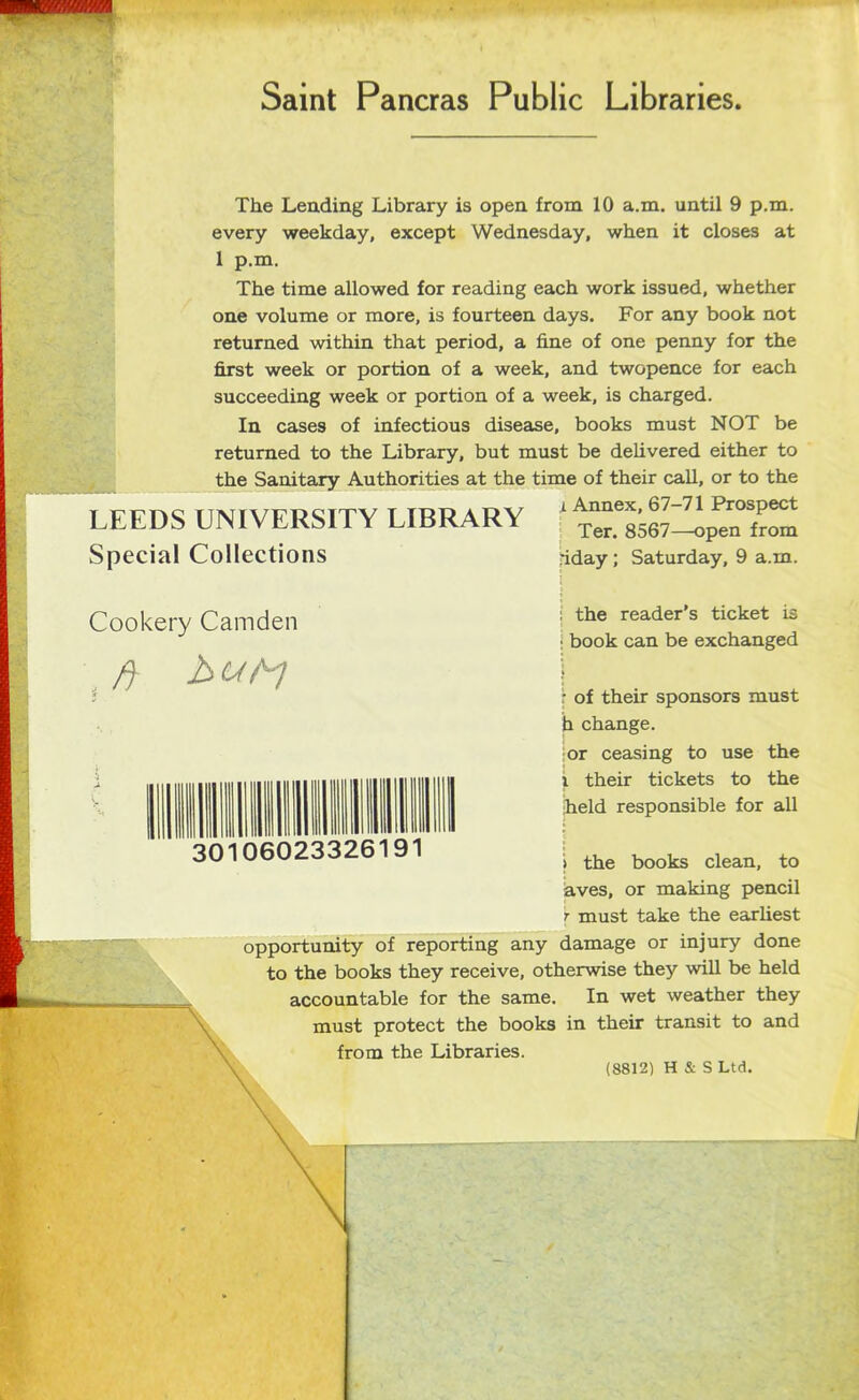 Saint Paneras Public Libraries The Lending Library is open from 10 a.m. until 9 p.m. every weekday, except Wednesday, when it closes at 1 p.m. The time allowed for reading each work issued, whether one volume or more, is fourteen days. For any book not returned within that period, a fine of one penny for the first week or portion of a week, and twopence for each succeeding week or portion of a week, is charged. In cases of infectious disease, books must NOT be returned to the Library, but must be delivered either to the Sanitary Authorities at the time of their call, or to the i Annex, 67-71 Prospect LEEDS UNIVERSITY LIBRARY Spécial Collections Ter. 8567—open from jiday ; Saturday, 9 a.m. Cookery Camden ft 30106023326191 : the reader’s ticket is : book can be exchanged ; of their sponsors must h change. or ceasing to use the i their tickets to the held responsible for ail i the books clean, to aves, or making pencil r must take the earliest opportunity of reporting any damage or injury done to the books they receive, otherwise they will be held accountable for the same. In wet weather they must protect the books in their transit to and from the Libraries. (8812) H & S Ltd.