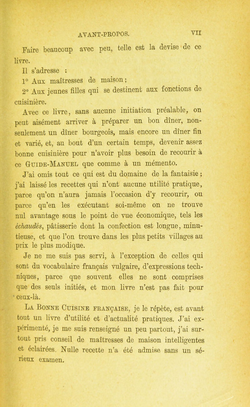 YII Faire beaucoup avec peu, telle est la devise de ce livre. Il s’adresse : 1° Aux maîtresses de maison; 2° Aux jeunes filles qui se destinent aux fonctions de cuisinière. Avec ce livre, sans aucune initiation préalable, on peut aisément arriver à préparer un bon dîner, non- seulement un dîner bourgeois, mais encore un dîner fin et varié, et, au bout d’un certain temps, devenir assez bonne cuisinière pour n’avoir plus besoin de recourir à ce Guide-Manuel que comme à un mémento. J’ai omis tout ce qui est du domaine de la fantaisie ; j’ai laissé les recettes qui n’ont aucune utilité pratique, parce qu’on n’aura jamais l’occasion d’y recourir, ou parce qu’en les exécutant soi-même on ne trouve nul avantage sous le point de vue économique, tels les échaudés, pâtisserie dont la confection est longue, minu- tieuse, et que l’on trouve dans les plus petits villages au prix le plus modique. Je ne me suis pas servi, à l’exception de celles qui sont du vocabulaire français vulgaire, d’expressions tech- niques, parce que souvent elles ne sont comprises que des seuls initiés, et mon livre n’est pas fait pour ceux-là. La Bonne Cuisine française, je le répète, est avant tout un livre d’utilité et d’actualité pratiques. J’ai ex- périmenté, je me suis renseigné un peu partout, j’ai sur- tout pris conseil de maîtresses de maison intelligentes et éclairées. Nulle recette n’a été admise sans un sé- rieux examen.