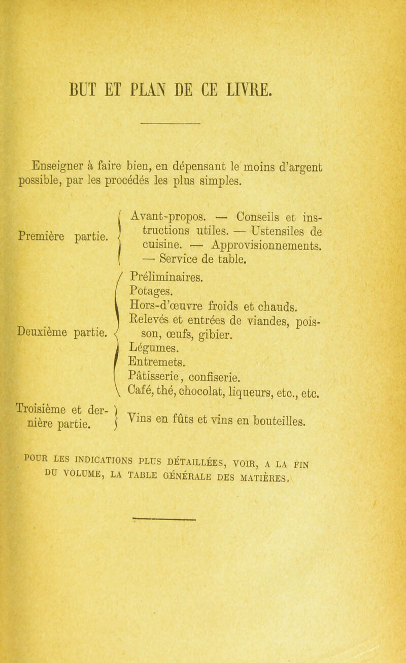 BUT ET PLAN DE CE LIVRE. Enseigner à faire bien, en dépensant le moins d’argent possible, par les procédés les plus simples. 1 Avant-propos. — Conseils et ins- tractions utiles. - Ustensiles de cuisine. — Approvisionnements. — Service de table. Deuxième partie. Troisième et der- nière partie. Préliminaires. Potages. Hors-d’œuvre froids et chauds. Eelevés et entrées de viandes, pois- son, œufs, gibier. Légumes. Entremets. Pâtisserie, confiserie. Café, thé, chocolat, liqueurs, etc., etc. | Vins en fûts et vins en bouteilles. POUR LES INDICATIONS PLUS DÉTAILLÉES, VOIR, A LA FIN DU VOLUME, LA TADLE GÉNÉRALE DES MATIERES.