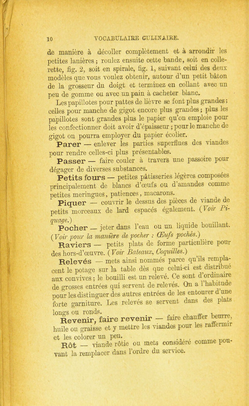 de manière à décoller complètement et à arrondir les petites lanières ; roulez ensuite cette bande, soit en colle- rette, fig. 2, soit en spirale, fig. 1, suivant celui des deux modèles que vous voulez obtenir, autour d’un petit bâton de la grosseur du doigt et terminez en collant avec un peu de gomme ou avec un pain à cacheter blanc. Les papillotes pour pattes de lièvre se font plus grandes; celles pour manche de gigot encore plus grandes ; plus les papillotes sont grandes plus le papier qu’on emploie poul- ies confectionner doit avoir d’épaisseur ; pour le manche de gigot on pourra employer du papier écolier. Parer — enlever les parties superflues des viandes pour rendre celles-ci plus présentables. Passer — faire couler à travers une passoire pour dégager de diverses substances. Petits fours — petites pâtisseries légères composées principalement de blancs d’œufs ou d amandes comme petites meringues, patiences, macarons.^ Piquer — couvrir le dessus des pièces de viande de petits morceaux de lard espacés également. ( 1 ou Pi- quage.) ... Pocher — jeter dans l’eau ou un liquide bouillant. (Voir pour la manière de pocher : Œufs pochés.) Raviers — petits plats de forme particulière pour des hors-d’œuvre. ( Voir Bateaux, Coquilles.) Relevés — mets ainsi nommes parce quils rempla- cent le potage sur la table dès que celui-ci est distribué aux convives ; le bouilli est un relevé. Ce sont d’ordinaire de grosses entrées qui servent de relevés. On a l’habitude oour les distinguer des autres entrées de les entourer d une forte garniture. Les relevés se servent dans des plats lonvs ou ronds. , „ . Revenir, faire revenir — faire chauffer beurre, huile ou graisse et y mettre les viandes pour les raflermir et les colorer un peu. Rôt — viande rôtie ou mets considéré comme pou- vant la remplacer dans l’ordre du service.