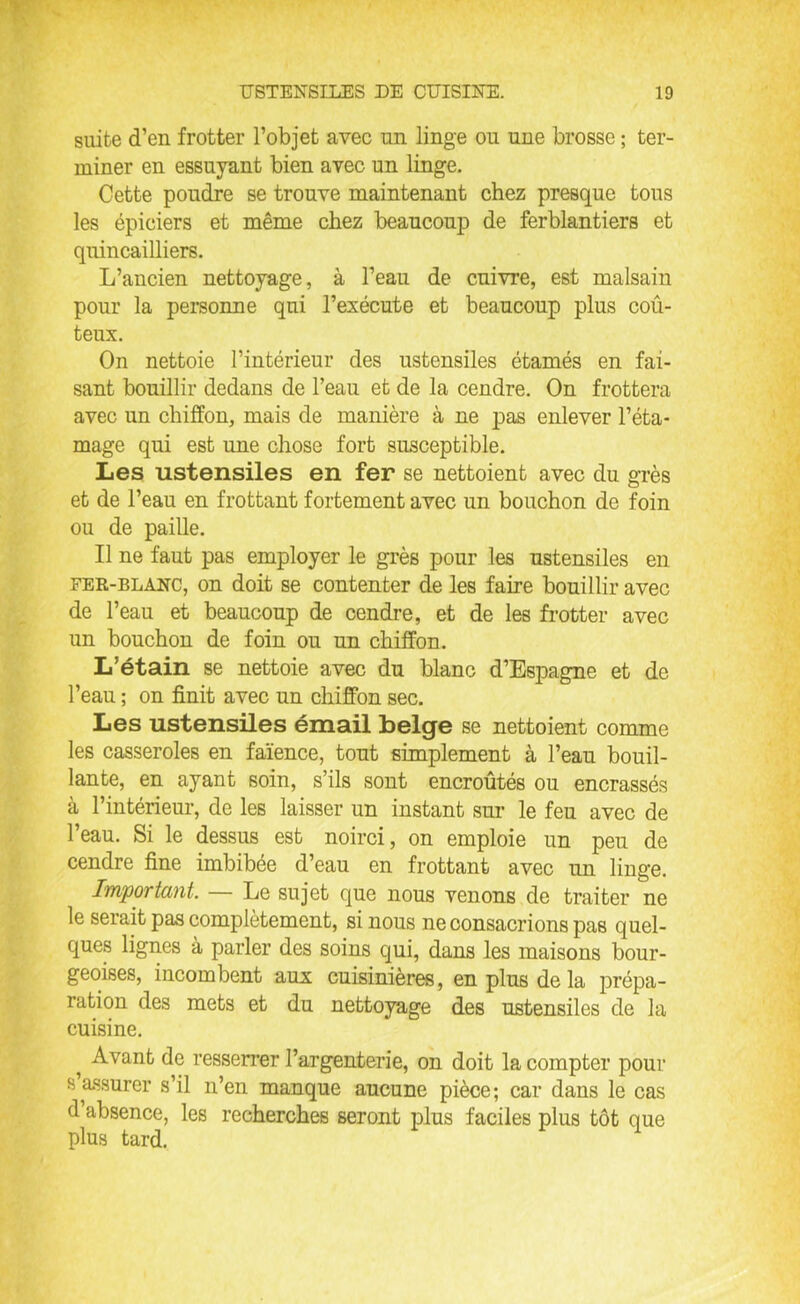 suite d’en frotter l’objet avec un linge ou une brosse ; ter- miner en essuyant bien avec un linge. Cette poudre se trouve maintenant chez presque tous les épiciers et même chez beaucoup de ferblantiers et quincailliers. L’ancien nettoyage, à l’eau de cuivre, est malsain pour la personne qui l’exécute et beaucoup plus coû- teux. On nettoie l’intérieur des ustensiles étamés en fai- sant bouillir dedans de l’eau et de la cendre. On frottera avec un chiffon, mais de manière à ne pas enlever l’éta- mage qui est une chose fort susceptible. Les ustensiles en fer se nettoient avec du grès et de l’eau en frottant fortement avec un bouchon de foin ou de paille. Il ne faut pas employer le grès pour les ustensiles en fer-blanc, on doit se contenter de les faire bouillir avec de l’eau et beaucoup de cendre, et de les frotter avec un bouchon de foin ou un chiffon. L’étain se nettoie avec du blanc d’Espagne et de l’eau ; on finit avec un chiffon sec. Les ustensiles émail belge se nettoient comme les casseroles en faïence, tout simplement à l’eau bouil- lante, en ayant soin, s’ils sont encroûtés ou encrassés à l’intérieur, de les laisser un instant sur le feu avec de l’eau. Si le dessus est noirci, on emploie un peu de cendre fine imbibée d’eau en frottant avec un linge. Important. Le sujet que nous venons de traiter ne le serait pas complètement, si nous ne consacrions pas quel- ques lignes à parler des soins qui, dans les maisons bour- geoises, incombent aux cuisinières, en plus de la prépa- ration des mets et du nettoyage des ustensiles de la cuisine. Avant de resserrer l’argenterie, on doit la compter pour s assurer s’il n’en manque aucune pièce; car dans le cas d’absence, les recherches seront plus faciles plus tôt que plus tard.