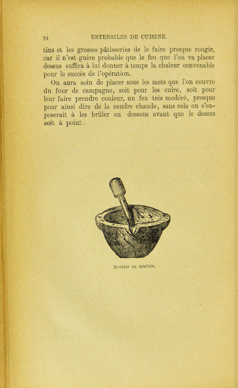 tins et les grosses pâtisseries de le faire presque rougir, car il n’est guère probable que le feu que l’on va placer dessus suffira à lui donner à temps la chaleur convenable pour le succès de l’opération. On aura soin de placer sous les mets que l’on couvre du four de campagne, soit pour les cuire, soit pour leur faire prendre couleur, un feu très modéré, presque pour ainsi dire de la cendre chaude, sans cela on s’ex- poserait à les brûler en dessous avant que le dessus soit à point. Mortier eu marbre.