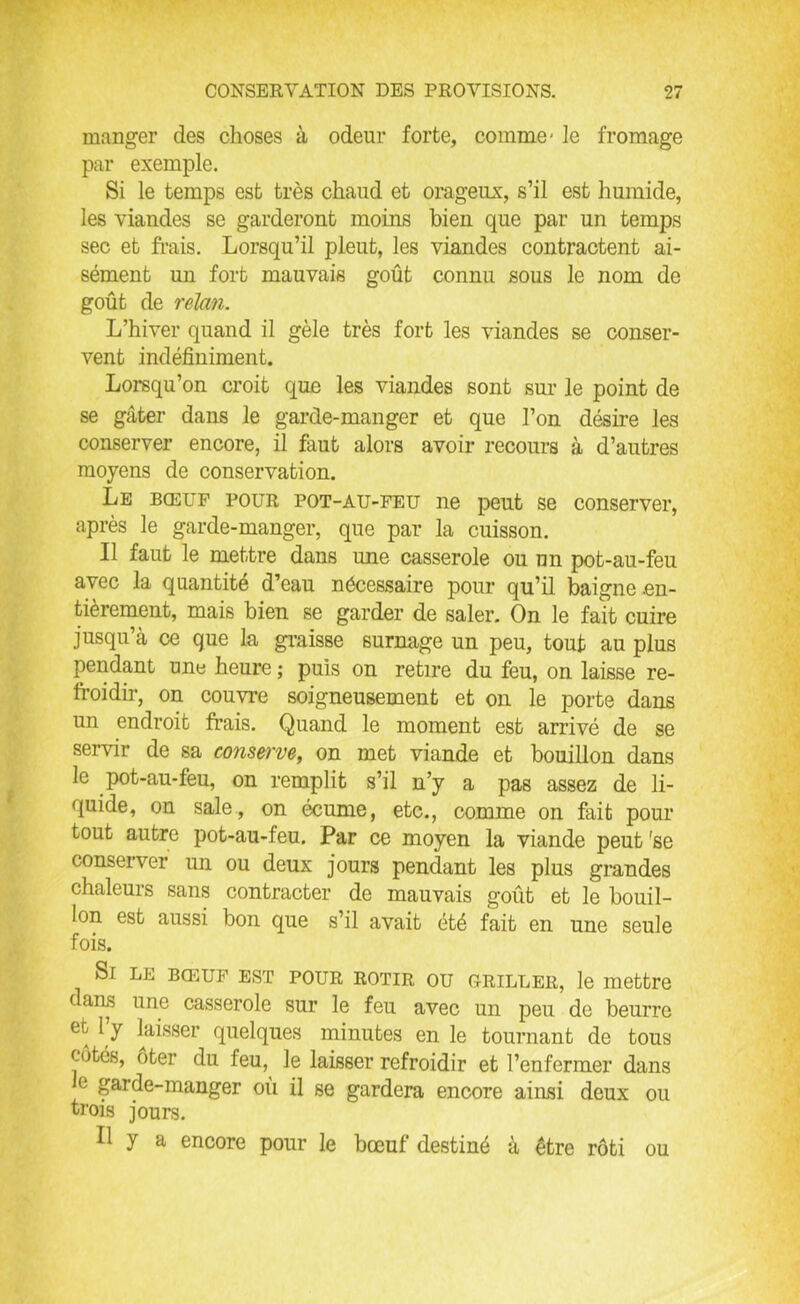 manger des choses à odeur forte, comme- le fromage par exemple. Si le temps est très chaud et orageux, s’il est humide, les viandes se garderont moins bien que par un temps sec et frais. Lorsqu’il pleut, les viandes contractent ai- sément un fort mauvais goût connu sous le nom de goût de relan. L’hiver quand il gèle très fort les viandes se conser- vent indéfiniment. Lorsqu’on croit que les viandes sont sur le point de se gâter dans le garde-manger et que l’on désire les conserver encore, il faut alors avoir recours à d’autres moyens de conservation. Le bœuf pour pot-au-feu ne peut se conserver, après le garde-manger, que par la cuisson. Il faut le mettre dans une casserole ou un pot-au-feu avec la quantité d’eau nécessaire pour qu’il baigne .en- tièrement, mais bien se garder de saler. On le fait cuire jusqu’à ce que la graisse surnage un peu, tout au plus pendant une heure ; puis on retire du feu, on laisse re- froidir, on couvre soigneusement et on le porte dans un endroit frais. Quand le moment est arrivé de se servir de sa conserve, on met viande et bouillon dans le pot-au-feu, on remplit s’il n’y a pas assez de li- quide, on sale, on écume, etc., comme on fait pour tout autre pot-au-feu. Par ce moyen la viande peut 'se conserver un ou deux jours pendant les plus grandes chaleurs sans contracter de mauvais goût et le bouil- lon est aussi bon que s’il avait été fait en une seule fois. Si le bœuf est pour rôtir ou griller, le mettre c ans une casserole sur le feu avec un peu de beurre et l y laisser quelques minutes en le tournant de tous côtés, oter du feu, le laisser refroidir et l’enfermer dans e garde-manger où il se gardera encore ainsi deux ou trois jours. Il y a encore pour le bœuf destiné à être rôti ou
