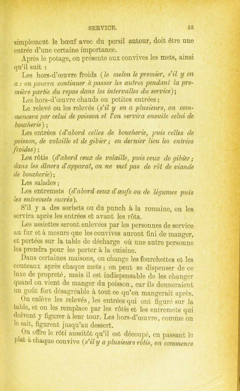 simplement le bœuf avec du persil autour, doit être une entrée d’une certaine importance. Après le potage, on présente aux convives les mets, ainsi qu’il suit : Les hors-d’œuvre froids ( le melon le 'premier, s'il y en a : on pourra continuer à passer les autres pendant la pre- mière partie du repas dans les intervalles du service) ; Les hors-d’œuvre chauds ou petites entrées ; Le relevé ou les relevés (s'il y en a plusieurs, on com- mencera par celui de poisson et Von servira ensuite celui de boucherie) ; Les entrées (d'abord celles de boucherie, puis celles de poisson, de volaille et de gibier ; en dernier lieu les entrées froides) ; Les rôtis (cVabord ceux de volaille, puis ceux de gibier; dans les dîners d'apparat, on ne met pas de rôt de viande de boucherie); Les salades ; Les entremets (d'abord ceux d'œufs ou de légumes puis les entremets sucrés). S’il y a des sorbets ou du punch à la romaine, on les servira après les entrées et avant les rôts. Les assiettes seront enlevées par les personnes de service au fur et à mesure que les convives auront fini de manger, et portées sur la table de décharge où une autre personne les prendra pour les porter à la cuisine. Dans certaines maisons, on change les fourchettes et les couteaux après chaque mets ; on peut se dispenser de ce luxe de propreté, mais il est indispensable de les changer quand on vient de manger du poisson, car ils donneraient un goût fort désagréable à tout ce qu’on mangerait après. On enlève les relevés, les entrées qui ont figuré sur la table, et on les remplace par les rôtis et les entremets qui doivent y figurer à leur tour. Les hors-d’œuvre, comme on le sait, figurent jusqu’au dessert. On offre le rôti aussitôt qu’il est découpé, en passant le plat à chaque convive (s'il y a plusieurs rôtis, on commence