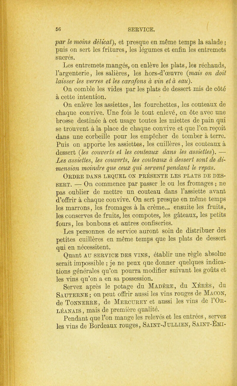 par le moins délicat), et presque en même temps la salade ; puis on sert les fritures, les légumes et enfin les entremets sucrés. Les entremets mangés, on enlève les plats, les réchauds, l’argenterie, les salières, les hors-d’œuvre (mais on doit laisser les verres et les carafons à vin et à eau). On comble les vides par les plats de dessert mis de côté à cette intention. On enlève les assiettes, les fourchettes, les couteaux de chaque convive. Une fois le tout enlevé, on ôte avec une brosse destinée à cet usage toutes les miettes de pain qui se trouvent à la place de chaque convive et que l’on reçoit dans une corbeille pour les empêcher de tomber à terre. Puis on apporte les assiettes, les cuillères, les couteaux à dessert (les couverts et les couteaux dans les assiettes). — Les assiettes, les couverts, les couteaux à dessert sont de di- mension moindre que ceux qui servent pendant le repas. Ordre dans lequel on présente les plats de des- sert. — On commence par passer le ou les fromages ; ne pas oublier de mettre un couteau dans l’assiette avant d’offrir à chaque convive. On sert presque en même temps les marrons, les fromages à la crème... ensuite les fruits, les conserves de fruits, les compotes, les gâteaux, les petits fours, les bonbons et autres confiseries. Les personnes de service auront soin de distribuer des petites cuillères en même temps que les plats de dessert qui en nécessitent. Quant au service des vins, établir une règle absolue serait impossible ; je ne peux que donner quelques indica- tions générales qu’on pourra modifier suivant les goûts et les vins qu’on a en sa possession. Servez après le potage du Madère, du Xérès, du Sauterne ; on peut offrir aussi les vins rouges de Maçon, de Tonnerre, de Mercurey et aussi les vins de I’Or- léanais , mais de première qualité. Pendant que l’on mange les relevés et les entrées, servez les vins de Bordeaux rouges, Saint-Jullien, Saint-Emi-