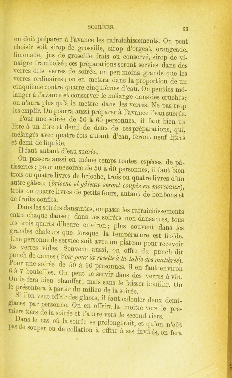 63 on doit préparer à l’avance les rafraîchissements. On peut choisir soit sirop de groseille, sirop d’orgeat, orangeade, limonade, jus de groseille frais ou conservé, sirop de vi- naigre Iramboisé ; ces préparations seront servies dans des verres dits verres de soirée, un peu moins grands que les verres ordinaires ; on en mettra dans la proportion de un cinquième contre quatre cinquièmes d’eau. On peut les mé- langer à l’avance et conserver le mélange dans des cruches; on n auia plus qu a le mettre dans les verres. Ne pas trop jes emplii. Onpouna aussi préparer a l’avance l’eau sucrée. Pour une soirée de 50 à 60 personnes, il faut bien un litre à un litre et demi de deux de ces préparations, qui, mélangés avec quatre fois autant d’eau, feront neuf litres et demi de liquide. Il faut autant d’eau sucrée. On passera aussi en même temps toutes espèces de pâ- tisseries ; pour unesoirée de 50 à 60 personnes, il faut bien trois ou quatre livres de brioche, trois ou quatre livres d’un autre gateau (brioche et gâteau seront coupés en morceaux) trois ou quatre livres de petits fours, autant de bonbons et de fruits confits. Dans les soirees dansantes, on passe les rafraîchissements entre chaque danse ; dans les soirées non dansantes, tous les trois quarts d heure environ ; plus souvent dans les grandes chaleurs que lorsque la température est froide Une personne de service suit avec un plateau pour recevoir les verres vides. Souvent aussi, on offre du pin” Pourvu6 dnmeS (fmrpr,a mettei h des matières). Pour une soiree de 50 à 60 personnes, il en faut environ On l f0Ute'Ile3' <?“ Peut le servir dans des verres à vin ?blen ctauffer> mais sans le laisser bouillir. On le présentera a partir du milieu de la soirée ehces °n J™6 °ffrir ^ gla°eS’11 faut calcuier deux demi- glaces par personne. On en offrira la moitié vers le nre miers tiers de la soirée et l’autre vers le second tiers. ? ans Je cas où la soirée se prolongerait, et qu’on n’eût Pas de souper ou de collation à offrir à ses invLs on fera