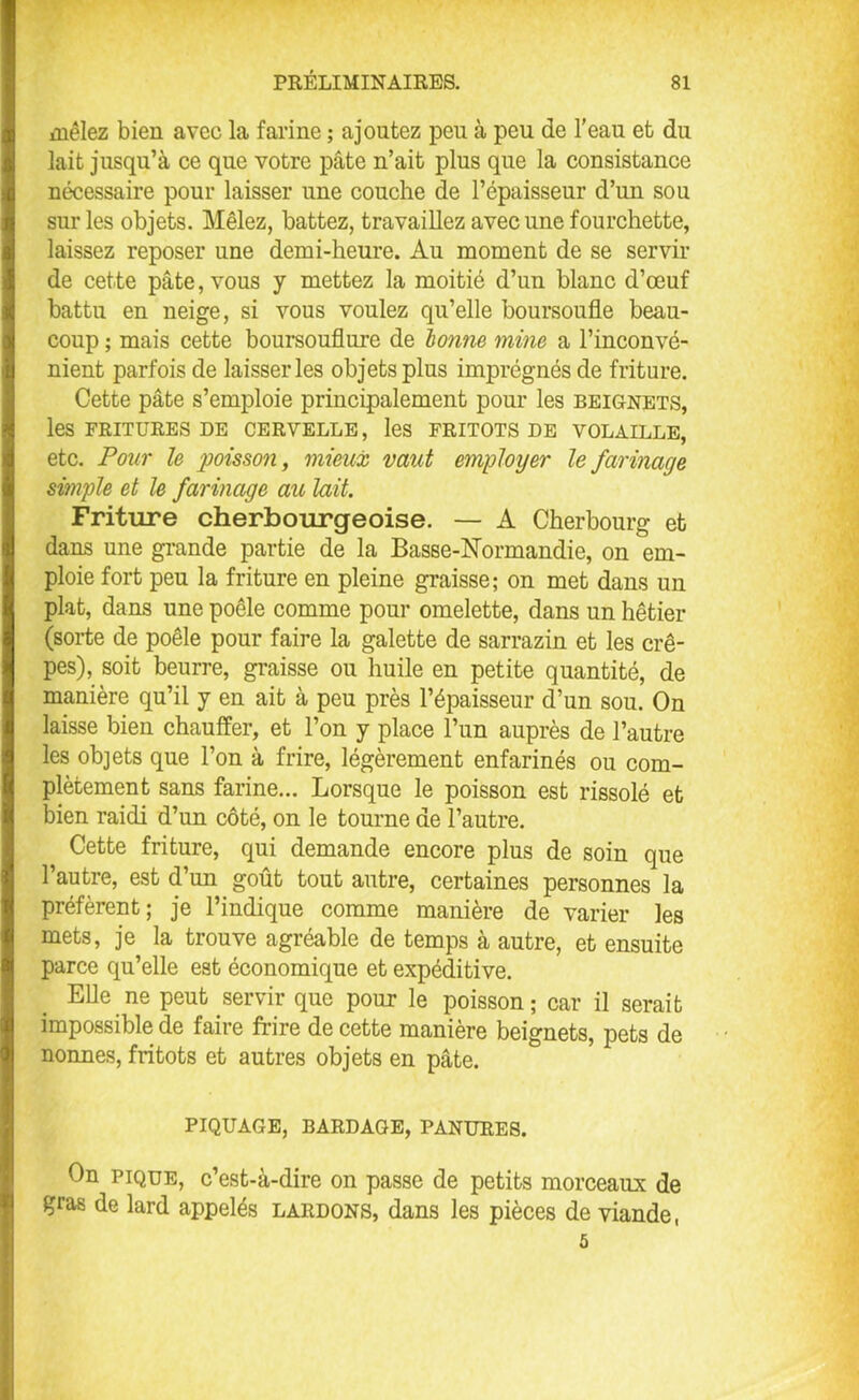 mêlez bien avec la farine ; ajoutez peu à peu de l’eau et du lait jusqu’à ce que votre pâte n’ait plus que la consistance nécessaire pour laisser une couche de l’épaisseur d’un sou sur les objets. Mêlez, battez, travaillez avec une fourchette, laissez reposer une demi-heure. Au moment de se servir de cette pâte, vous y mettez la moitié d’un blanc d’œuf battu en neige, si vous voulez qu’elle boursoufle beau- coup ; mais cette boursouflure de bonne mine a l’inconvé- nient parfois de laisser les objets plus imprégnés de friture. Cette pâte s’emploie principalement pour les beignets, les FRITURES DE CERVELLE, les FRITOTS DE VOLAILLE, etc. Pour le poisson, mieux vaut employer le farinage simple et le farinage au lait. Friture cherbourgeoise. — A Cherbourg et dans une grande partie de la Basse-Normandie, on em- ploie fort peu la friture en pleine graisse; on met dans un plat, dans une poêle comme pour omelette, dans un hêtier (sorte de poêle pour faire la galette de sarrazin et les crê- pes), soit beurre, graisse ou huile en petite quantité, de manière qu’il y en ait à peu près l’épaisseur d’un sou. On laisse bien chauffer, et l’on y place l’un auprès de l’autre les objets que l’on à frire, légèrement enfarinés ou com- plètement sans farine... Lorsque le poisson est rissolé et bien raidi d’un côté, on le tourne de l’autre. Cette friture, qui demande encore plus de soin que l’autre, est d’un goût tout autre, certaines personnes la préfèrent; je l’indique comme manière de varier les mets, je la trouve agréable de temps à autre, et ensuite parce qu’elle est économique et expéditive. Elle ne peut servir que pour le poisson; car il serait impossible de faire frire de cette manière beignets, pets de nonnes, fritots et autres objets en pâte. PIQUAGE, BARDAGE, PANURES. On pique, c’est-à-dire on passe de petits morceaux de gras de lard appelés lardons, dans les pièces de viande, 5
