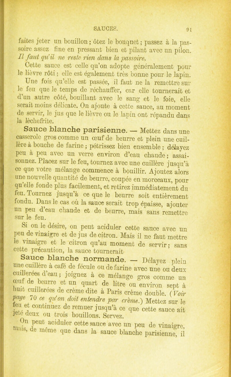 faites jeter un bouillon ; ôtez le bouquet ; passez à la pas- soire assez fine en pressant bien et pilant avec un pilon. Il faut qu’il ne reste rien dans la passoire. Cette sauce est celle qu’on adopte généralement pour le lièvre rôti ; elle est également très bonne pour le lapin. Une fois qu’elle est passée, il faut ne la remettre sur le feu que le temps de réchauffer, car elle tournerait et d’un autre côté, bouillant avec le sang et le foie, elle serait moins délicate. On ajoute a cette sauce, au moment de servir, le jus que le lievre ou le lapin ont répandu dans la lèchefrite. Sauce blanche parisienne. — Mettez dans une casserole gros comme un œuf de beurre et plein une cuil- lère à bouche de farine ; pétrissez bien ensemble ; délayez peu à peu avec un verre environ d’eau chaude ; assai- sonnez. Placez sur le feu, tournez avec une cuillère jusqu’à ce que votre mélange commence à bouillir. Ajoutez alors une nouvelle quantité de beurre, coupée en morceaux, pour qu elle tonde plus facilement, et retirez immédiatement du feu. Tournez jusqu à ce que le beurre soit entièrement fondu. Dans le cas où la sauce serait trop épaisse, ajouter un peu d’eau chaude et de beurre, mais sans remettre sur le feu. Si on le désire, on peut aciduler cette sauce avec un peu de vinaigre et de jus de citron. Mais il ne faut mettre le vinaigre et le citron qu’au moment de servir; sans cette précaution, la sauce tournerait Sauce blanche normande. — Délayez plein une cuillère a café de fécule ou de farine avec une ou deux cuillerées d eau ; joignez à ce mélange gros comme un œuf de beurre et un quart de litre ou environ sept à uit cuillerées de crème dite à Paris crème double. (Voir f !,e 70 Iu’on doit entendre par crème.) Mettez sur le îeu et continuez de remuer jusqu’à ce que cette sauce ait jeœ deux ou trois bouillons. Servez. n peut aciduler cette sauce avec un peu de vinaigre ra“l°’ de meme que dans la sauce blanche parisienne, il