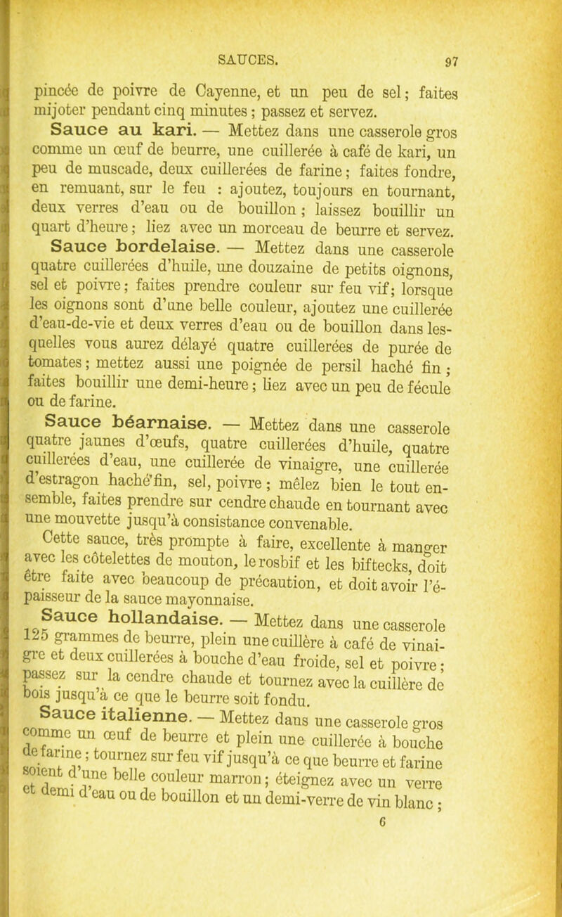 pincée de poivre de Cayenne, et nn peu de sel ; faites mijoter pendant cinq minutes ; passez et servez. Sauce au kari. — Mettez dans une casserole gros comme un œuf de beurre, une cuillerée à café de kari, un peu de muscade, deux cuillerées de farine ; faites fondre, en remuant, sur le feu : ajoutez, toujours en tournant, deux verres d’eau ou de bouillon; laissez bouillir un quart d heure ; liez avec un morceau de beurre et servez. Sauce bordelaise. — Mettez dans une casserole quatre cuillerées d’huile, mie douzaine de petits oignons, sel et poivre ; faites prendre couleur sur feu vif; lorsque les oignons sont d’une belle couleur, ajoutez une cuillerée d’eau-de-vie et deux verres d’eau ou de bouillon dans les- quelles vous aurez délayé quatre cuillerées de purée de tomates ; mettez aussi une poignée de persil haché fin ; faites bouillir une demi-heure ; liez avec un peu de fécule ou de farine. Sauce béarnaise. — Mettez dans une casserole quatre jaunes d’œufs, quatre cuillerées d’huile, quatre cuillerées d’eau, une cuillerée de vinaigre, une cuillerée d’estragon haché’fin, sel, poivre ; mêlez bien le tout en- semble, faites prendre sur cendre chaude en tournant avec une mouvette jusqu’à consistance convenable. Cette sauce, très prompte à faire, excellente à mander avec les côtelettes de mouton, le rosbif et les biftecks, doit etre faite avec beaucoup de précaution, et doit avoir l’é- paisseur de la sauce mayonnaise. Sauce hollandaise. - Mettez dans une casserole 120 grammes de beurre, plein une cuillère à café de vinai- gre et deux cuillerées à bouche d’eau froide, sel et poivre • passez sur la cendre chaude et tournez avec la cuillère de dois jusqu a ce que le beurre soit fondu. Sauce italienne. — Mettez dans une casserole gros comme un œuf de beurre et plein une cuillerée à bouche üe farme ; tournez sur feu vif jusqu’à ce que beurre et farine boient d une belle couleur marron ; éteignez avec un verre nu d eau ou de bouillon et un demi-verre de vin blanc ; 6