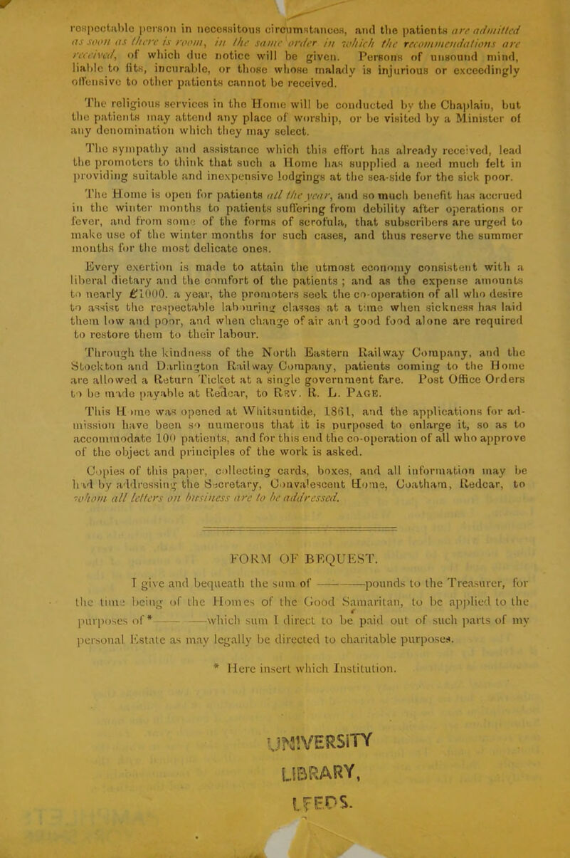 roKpcctablc pei'son in necessitous circumstances, and the patients are admitted as soon as there ts room, m the same'order in 'whieh the reeomniendations are reeeived, of wliich due notice will be given. Persons of unsound mind, lialilc to iits, incurable, or those whose mala<ly is injurious or exceedingly olfensive to other patients cannot be received. The religious services in the Home will be conducted by the Cha])1ain, but the patients may attend any place of worship, or be visited by a Minister of any denomination which they may select. The sympathy and assistance which this effort has already received, lead the promoters to tliink that such a Horne has supplied a need much felt in providing suitable and inexpensive lodgings at the sea-side for the sick poor. The Home is open for patients all the year, and so much benefit has accrued in the winter months to patients suffering from debility after operations or fever, at\d from some of the forms of scrofula, that subscribers are urged to make use of the winter months for such cases, and thus reserve the summer months for the most delicate ones. Every exertion is made to attain the utmost economy consistent with a liberal dietary and the comfort of the patients ; and as the expense amounts to nearly £fl(IOO. a year, the promoters seek the co-operation of all who desire to assist the respectable laboiiriiiii classes at a tune when sickness has laid them low ami poor, and when change of air and good food alone are required to restore them to their labour. 'riiroiigh the kindness of the North Eastern Railway Company, and the Stockton and D.irlington Railway Company, patients coming to the Hotne are allowed a Return Ticket at a single government fare. Post Office Orders to be made payable at Redcar, to Rsv. R. L. Page. This H line was opened at Whitsuntide, 1861, and the applications for ad- mission have been so numerous that it is purposed to enlarge it, so a.s to accommodate 100 patients, and for this end the co-operation of all who approve of the object and principles of the work is asked. Copies of this paper, collecting cards, boxes, and all information may be h id by addressing the Secretary, Convalescent Home, Coatham, Redcar, to sohom all letters on hitsiness are to be addressed. FORM OF BF.QUEST. I give and bequeath the sum of — pounds to the Trea.surer, for tlie time being of the Moines of the Good Samaritan, to be apj>lied to the purposes of* — —which sum 1 direct to be paid out of .such parts of my personal Isstate as may legally be directed to charitable purposes. * Here insert which Institution. U?3!VERSiTY library, IfF.nS.