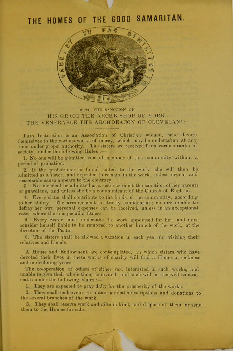 THE HOMES OF THE 0000 SAMARITAN. WITH THE SANCTION OF HtS GR\CE THE ARCHBISHOP OF YORK. THE VENERABLE THE ARCHDE.ICOX OF CLEYEL\ND. This Institution is an Associ.ation of Christian women, who devote tliemselves to the various works of mercy, which may be undertaken at any time under proper authority. The sisters are received from various ranks of society, under the following Rules :— 1. No one will be admitted as a full member of this community without a period of probation. 2. If the probationer is found suited to the work, she will then be admitted as a sister, and expected to remain in the work, unless urgent and reasonable cause appears to the contrary. 3. No one shall be admitted as a sister without the sa'iction of her parents or guardians, and unless she be a communicant of the Church of England. 4. Every sister shall contribute to the funds of the community, according to her ability. The arrangement is strictly confidential ; no one unable to defray her own personal expenses can be received, unless in an exceptional case, where there is peculiar fitness. 5. Every Sister must undertake the work appointed for her, and must consider herself liable to be removed to another branch of the work, at the direction of the Pastor. 6. The sisters shall be allowed a vacation in each year for visiting their relatives and friends. A House and Endowment are contemplated, in which sisters who have devoted their lives in these works of charity will find a Home in sickness and in declining years. The co-operation of others of either sex. interested in such works, and unable to give their whole time, is invited, and such will be received as asso- ciates under the following Rules ;— 1. They are expected to pray daily for the prosperity of the works. 2. They shall ende.avour to obtain annual subscriptions and donations to the several branches of the work. 3. They shall receive work and gifts in kind, and dispose of them, or send them to the Homes for sale.