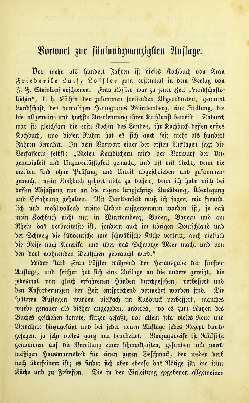 SBoruJort pr fünfunbsümnjtgften Auflage. Dor mef)r als ^unbert galjren tfi biefeä £od)bit oon grau grieberife 2 u i f e Söffler jum erftenmal in bem SSerlag non g. g. ©teinfopf erfcfiienen. grau Söffler mar ju jener geit „2anbfdjaft§= föd)in, b. t). $öd)in ber gufammen fpeifenben 2lbgeorbneten, genannt Sanbfcfyaft, beS bamaligen ^erjogtumö SOBürttemberg, eine Stellung, bie bie allgemeine unb f)öd)fte 2lnerfennung ifjrer $ocf)funft beroeift. ®aburd; mar fie gleidjfam bie erfte $öd)in beS SanbeS, itjr ^ocfybud) beffen erfteg Äocfjbud), unb biefen 9tuf)m f)at eS fid; aud) feit mefjr alg fyunbert galten beroaf)rt. gn bem SSorraort einer ber erften Auflagen fagt bie SSerfafferin felbft: „fielen ^ocf)bücf)ern mirb ber SSormurf ber Un= genauigfeit unb Unjuoerläffigfeit gemalt, unb oft mit 9ted)t, benn bie meiften finb oljne Prüfung unb Urteil abgetrieben unb jufammen= gemalt: mein ^ocf)bud) gehört nicfjt ju biefen, benn id) fyahe micf) bei beffen 2lbfaffung nur an bie eigene langjährige Ausübung, Überlegung unb Erfahrung gehalten. 9J2it SDanlbarfeit mu^ icf) fagen, raie freunb= lief) unb moljlmoltenb meine Slrbeit aufgenommen raorben ift, fo bafs mein $ocf)bucf) nicht nur in SBürttemberg, Saben, Sapern unb am Schein baS oerbreitetfte ift, fonbern aud£) im übrigen ®eutfd)lanb unb ber ©öfnoeij bie fübbeutfd^e unb tmäbifdje ^üdje oertritt, aud; oielfadh bie Steife naef) 2tmerifa unb über baS ©djroarje föteer macf)t unb oon ben bort rooljnenben ®eutfd^en gebraucht mirb. Seiber ftarb grau Söffler roäljrenb ber Verausgabe ber fünften Auflage, unb feiger ljat ft eine Auflage an bie anbere gereift, bie jebeSmal oon gleid) erfahrenen §änben burchgefehen, oerbeffert unb ben Slnforberungen ber $eit entfprecf)enb oerme£)rt morben finb. ®ie fpäteren Auflagen mürben oielfad; im 2luSbrud oerbeffert, mand;eS mürbe genauer als bisher angegeben, anbereS, mo eS jum 3tu^en beS SöudheS gefdjehen fonnte, fürjer gefaxt, oor allem fefjr oieleS 3teue unb 33emäl)rte fjinjugefügt unb bei jeber neuen Auflage jebeS 3tejept burd)= gefehen, ja feljr oieleS ganj neu bearbeitet. SBorjugSmeife ift 3tüd'ficf)t genommen auf bie ^Bereitung einer tmadljaften, gefunben unb jmed= mäßigen Vau3mannSfofi für einen guten ©efcf)mad, ber meber berb noch überfeinert ift; eS finbet ft aber ebenfo baS Nötige für bie feine $üdf)e unb ju gefteffen. ®ie in ber Einleitung gegebenen allgemeinen