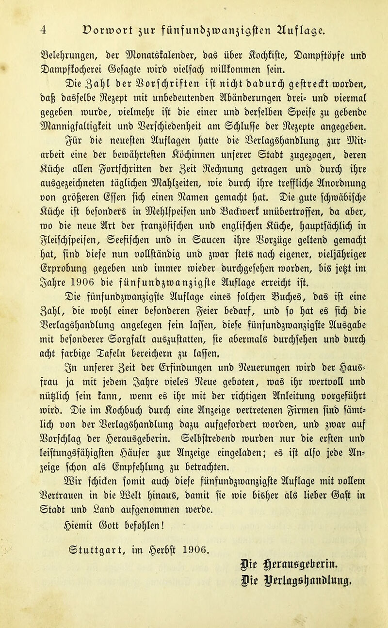 ^Belehrungen, ber NtonatSfalenber, baS über ^odjfifte, SDampftöpfe unb SDampflocherei ©efagte rairb oielfach roiUtommen fein. ®ie 3al)I ber Sßorfcfjriften ift nid;t baburdj geftredt raorben, baff baSfelbe 94e§ept mit unbebeutenben Nbänberungen brei= unb »iermal gegeben raurbe, oielmehr ift bie einer unb berfelben ©peife ju gebenbe Nlannigfaltigfeit unb SSerfchiebenheit am ©djluffe ber 3^e§epte angegeben. §ür bie neueften Auflagen hatte biß NerlagSlfanblung gur Ntit* arbeit eine ber beroäfjrteften Köchinnen unferer ©tabt gugegogen, beren ^ücf)e allen ffortfchritten ber 3^ Nennung getragen unb burd» iEjre auSgegeidineten täglichen SKahljeiten, raie burch Ufre treffliche Nnorbnung »on größeren Effen fid) einen tarnen gemacht hat. ®ie gute fchtüäbifche $üd>e ift befonberS in Ntehlfpeifen unb SSadmerf unübertroffen, ba aber, too bie neue 2lrt ber frangofifchen unb englifdjen $üd)e, hauptfä<hli<h in gleifdhfpeifen, ©eefifdfen unb in ©aucen ihre Norgüge geltenb gemacht hat, ftnb biefe nun ooUftänbig unb graar ftetS nach eigener, oieljähriger Erprobung gegeben unb immer raieber burchgefehen raorben, bis jet}t im 3al)re 1906 bie fünfunbgraangigfte Auflage erreicht ift. ®ie fünfunbgraangigfte Auflage eines foldjen 33ud)eS, baS ift eine Saht, biß roof)! ßinßr befonberen geier bebarf, unb fo hat ß3 fich bie NerlagSljanblung angelegen fein laffen, biefe fünfunbgraangigfte 2luSgabe mit befonberer ©orgfalt auSguftatten, fie abermals burchfehen unb burch acht farbige Xafeln bereichern gu laffen. 3n unferer 3ed ber Erfinbungen unb Neuerungen rairb ber Haus- frau ja mit jebein 3^hre t)icfeä Neue geboten, raaS ihr roertooH unb nützlich fein fann, roenn eS ihr mit ber richtigen Anleitung oorgeführt rairb. ®ie im Kochbuch burch ßinß Nngeige oertretenen firmen ftnb fämt= lieh 1,011 ber NerlagShanblung bagu aufgeforbert raorben, unb graar auf Norfdjlag ber Herausgeberin. ©elbftrebenb raurben nur bie erften unb leiftungSfähigften Häufer gur Nngeige eingelaben; eS ift alfo jfebe 2ln= geige fdjon als Empfehlung gu betrachten. 2öir fdjitf'en fomit auch biefe fünfunbgraangigfte Sluflage mit üoßem Vertrauen in bie Sßelt hinaus, bamit fie raie bisher als lieber ©aft in ©tabt unb Sanb aufgenommen raerbe. Hiemit ©ott befohlen! Stuttgart, im Herbft 1906. $ it fjermtsgdrrrtn. §tr ^wlngöljm^iuH0<